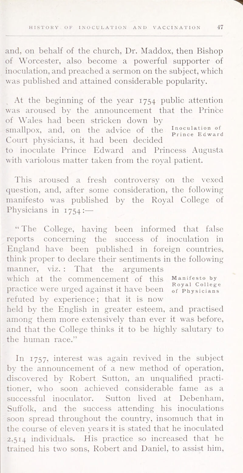 and, on behalf of the church, Dr. Maddox, then Bishop of Worcester, also become a powerful supporter of inoculation, and preached a sermon on the subject, which was published and attained considerable popularity. At the beginning of the year 1754 public attention was aroused by the announcement that the Prince of Wales had been stricken down by smallpox, and. on the advice of the inoculation of ^ PrinceEdward Court physicians, it had been decided to inoculate Prince Ivdward and Princess Augusta with variolous matter taken from the royal patient. This aroused a fresh controversv on the vexed question, and, after some consideration, the following manifesto was published by the Royal College of Physicians in 1754:—• “ The College, having been informed that false reports concerning the success of inoculation in England have been published in foreign countries, think proper to declare their sentiments in the following manner, viz. : That the arguments which at the commencement of this Manifesto by practice were urged against it have been of Physicians refuted b}- experience; that it is now held by the English in greater esteem, and practised among them more extensively than ever it was before, and that the College thinks it to be highly salutary to the human race.” In 1757, interest was again revived in the subject b}' the announcement of a new method of operation, discovered by Robert Sutton, an unqualified practi- tioner, who soon achieved considerable fame as a successful inoculator. Sutton lived at Debenham, Suffolk, and the success attending his inoculations soon spread throughout the country, insomuch that in the course of eleven years it is stated that he inoculated 2,514 individuals. His practice so increased that he trained his two sons, Robert and Daniel, to assist him,