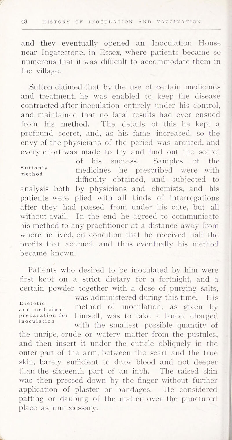 and they eventually opened an Inoculation House near Ingatestone, in Essex, where patients became so numerous that it was difficult to accommodate them in the village. Sutton claimed that by the use of certain medicines and treatment, he was enabled to keep the disease contracted after inoculation entirelv under his control, and maintained that no fatal results had ever ensued from his method. The details of this he kept a profound secret, and, as his fame increased, so the env}' of the physicians of the period was aroused, and every effort was made to try and find out the secret of his success. Samples of the Sutton’s medicines he prescribed were with difficulty obtained, and subjected to analysis both by physicians and chemists, and his patients were plied with all kinds of interrogations after they had passed from under his care, but all without avail. In the end he agreed to communicate his method to any practitioner at a distance away from where he lived, on condition that he receix ed half the profits that accrued, and thus eventualb' liis method became known. Patients who desired to be inoculated by him were first kept on a strict dietary for a fortnight, and a certain powder together with a dose of purging salts, was administered during this time. His Dietetic and medicinal method of inoculation, as given bv preparation for hiiiiself, was to take a lancet charged inoculation ^yph the siiiallest possible quantity of the unripe, crude or watery matter from the pustules, and then insert it under the cuticle oblicpiely in the outer part of the arm, between the scarf and the true skin, barely sufficient to draw blood and not deeper than the sixteenth part of an inch. The raised skin was then pressed down by the finger without further application of plaster or bandages. He considered patting or daubing of the matter over the punctured place as unnecessary.