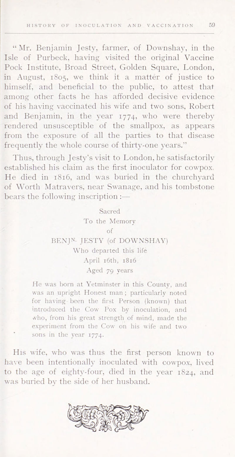 “ Mr. Benjcainin Jesty, farmer, of Downshay, in the Isle of Parbeck, having visited the original VMccine Pock Institute, Broad Street, Golden Square, London, in August, 1805, we think it a matter of justice to himself, and beneficial to the public, to attest that among other facts he has afforded decisive evidence of his having vaccinated his wife and two sons, Robert and Benjamin, in the year 1774, who were thereby rendered unsusceptible of the smallpox, as appears from the exposure of all the parties to that disease frequently the whole course of thirty-one years.” Thus, through Jesty’s visit to London, he satisfactorily established his claim as the first inocnlator for cowpox, He died in 1816, and was buried in the churchyard of Worth Matravers, near Swanage, and his tombstone bears the following inscription :— .Sacred 'Fo the Memorv of RENJN- JESTY (of DOWNSHAY) Who departed this life April i6th, 1816 Aged 79 years He was born at Yetminster in this County, and was an upright Honest man ; particularly noted for having been the first Person (known) that introduced the Cow Pox by inoculation, and vvho, from his great strength of mind, made the experiment from the Cow on his wife and two sons in the year 1774. His wife, who was thus the first person known to have been intentionally inoculated with cowpox, lived to the age of eighty-four, died in the year 1824, and was buried by the side of her husband.