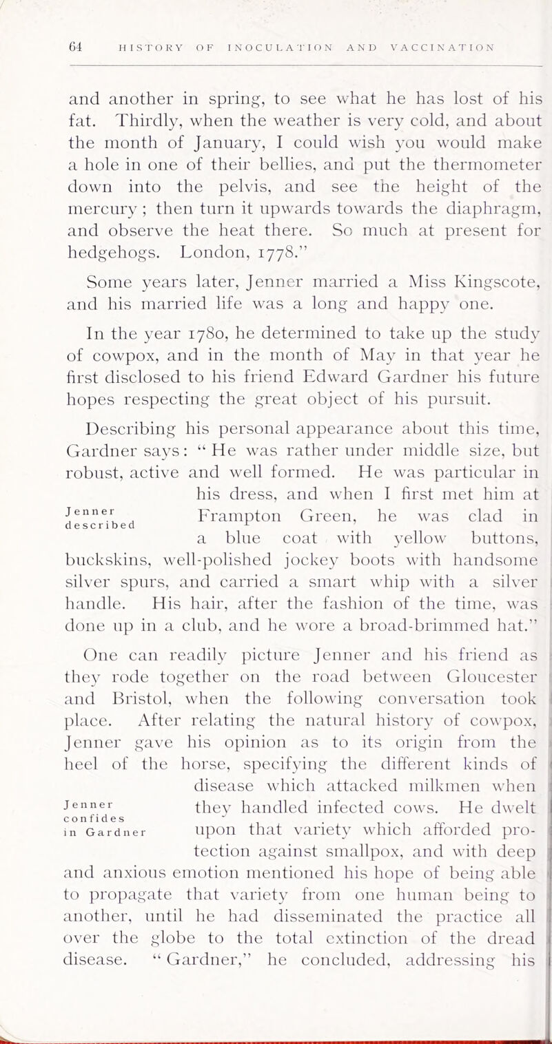 and another in spring, to see what he has lost of his fat. Thirdly, when the weather is very cold, and about the month of January, I could wish you would make a hole in one of their bellies, and put the thermometer down into the pelvis, and see the height of the mercury ; then turn it upwards towards the diaphragm, and observe the heat there. So much at present for hedgehogs. London, 1778.” Some years later, Jenner married a Miss Kingscote, and his married life was a long and happy one. In the year 1780, he determined to take up the study of cowpox, and in the month of May in that year he first disclosed to his friend Edward Gardner his future hopes respecting the great object of his pursuit. Describing his personal appearance about this time, Gardner says: “ He was rather under middle size, but robust, active and well formed. He was particular in his dress, and when I first met him at Jenner Fraiuptoii Greeii, he was clad in described ^ a blue coat with yellow buttons, buckskins, well-polished jocke}' boots with handsome silver sjmrs, and carried a smart whip with a silver handle. His hair, after the fashion of the time, was done up in a club, and he wore a broad-brimmed hat.” One can readily pictui'e Jenner and his friend as they rode together on the road between Gloucester and Bristol, when the following conversation took l^lace. After relating the natural history of cowpox, Jenner ga\’e his opinion as to its origin from the heel of the horse, specifying the different kinds of disease which attacked milkmen when thev handled infected cows. He dwelt confides in Gardner upou that variety wliich afibrded pro- tection against smallpox, and with deep and anxious emotion mentioned his hope of being able to propagate that variety from one human being to another, until he had disseminated the practice all over the globe to the total extinction of the dread disease. “ Gardner,” he concluded, addressing his