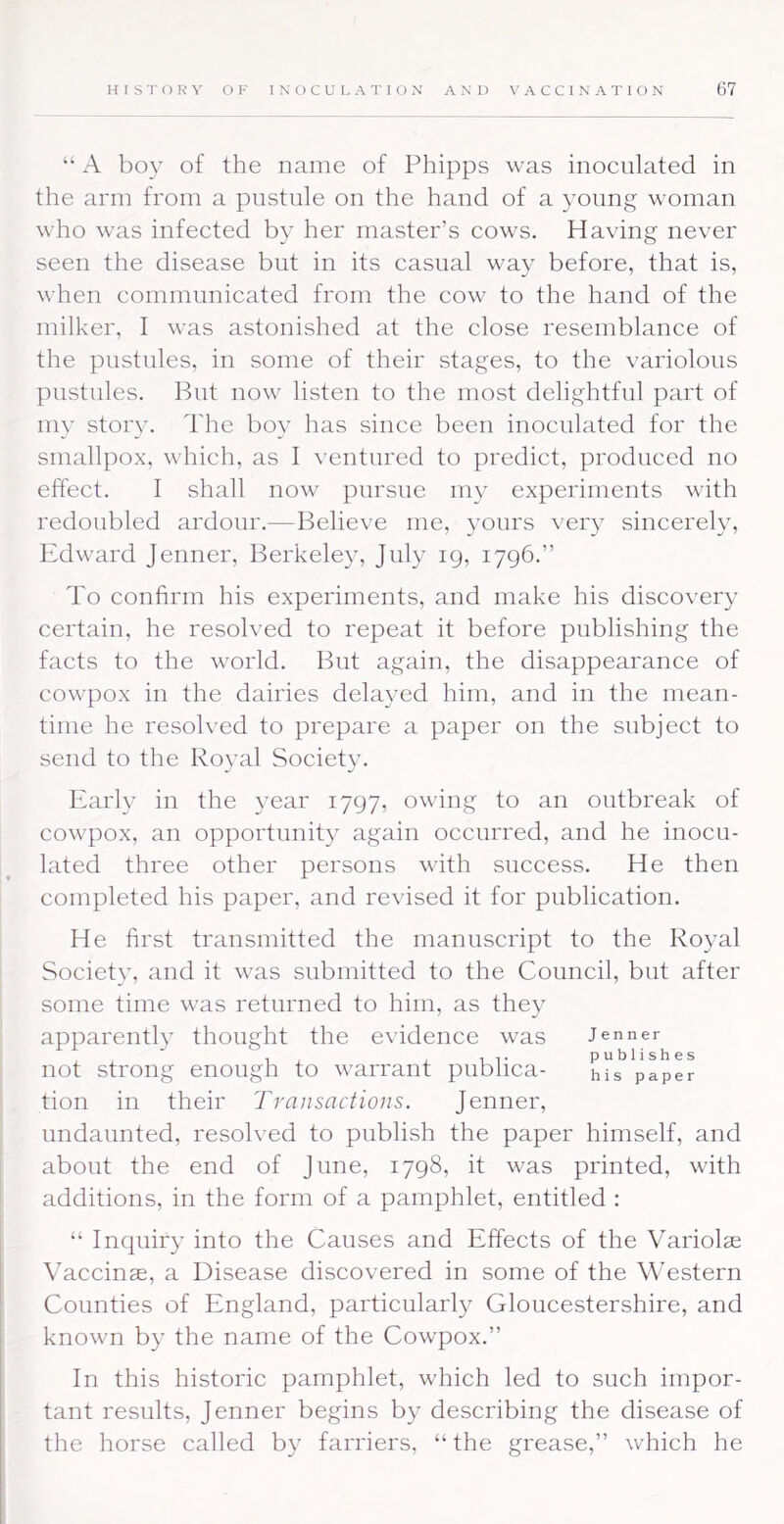 “ A boy of the name of Phipps was inoculated in the arm from a pustule on the hand of a young woman who was infected by her master’s cows. Having never seen the disease but in its casual way before, that is, when communicated from the cow to the hand of the milker, I was astonished at the close resemblance of the pustules, in some of their stages, to the variolous pustules. But now listen to the most delightful part of my story. The boy has since been inoculated for the smallpox, v'hich, as I ventured to predict, produced no effect. I shall now pursue my experiments with redoubled ardour.—Believe me, yours very sincerely, Edward Jenner, Berkeley, July 19, 1796.” To confirm his experiments, and make his discovery certain, he resolved to repeat it before publishing the facts to the world. But again, the disappearance of cowpox in the dairies delayed him, and in the mean- time he resolved to prepare a paper on the subject to send to the Royal Society. Early in the year 1797, owing to an outbreak of cowpox, an opportunity again occurred, and he inocu- lated three other persons with success. He then completed his paper, and revised it for publication. He first transmitted the manuscript to the Royal Society, and it was submitted to the Council, but after some time was returned to him, as they apparently thought the evidence was Jenner not strong enough to warrant publica- hTs paper tion in their Transactions. Jenner, undaunted, resolved to publish the paper himself, and about the end of June, 1798, it was printed, with additions, in the form of a pamphlet, entitled : “ Inquiry into the Causes and Effects of the Variolae Vaccinae, a Disease discovered in some of the Western Counties of England, particularly Gloucestershire, and known by the name of the Cowpox.” In this historic pamphlet, which led to such impor- tant results, Jenner begins by describing the disease of the horse called by farriers, “ the grease,” which he