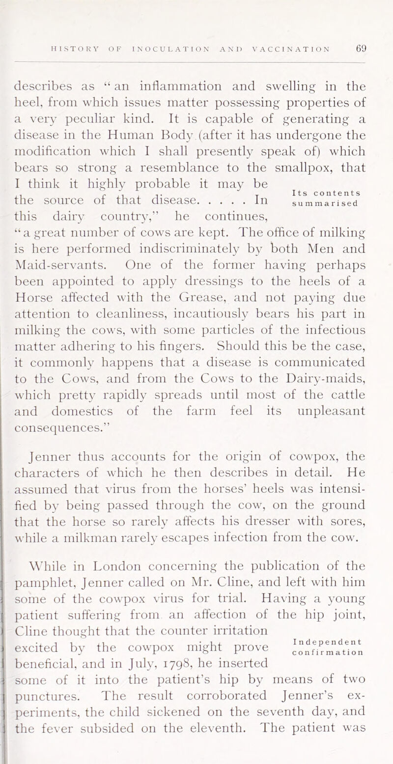 Its contents summarised describes as “ an inflammation and swelling in the heel, from which issues matter possessing properties of a very peculiar kind. It is capable of generating a disease in the Human Body (after it has undergone the modification which I shall presentl}' speak of) which bears so strong a resemblance to the smallpox, that I think it highly probable it may be the source of that disease In this dairy country,” he continues, “a great number of cows are kept. The office of milking is here performed indiscriminately by both Men and Maid-servants. One of the former having perhaps been appointed to apply dressings to the heels of a Horse affected with the Grease, and not paying due attention to cleanliness, incautiously bears his part in milking the cows, with some particles of the infectious matter adhering to his fingers. Should this be the case, it commonly happens that a disease is communicated to the Cows, and from the Cows to the Dairy-maids, which pretty rapidly spreads until most of the cattle and domestics of the farm feel its unpleasant consequences.” Jenner thus accounts for the origin of cowpox, the characters of which he then describes in detail. He assumed that virus from the horses’ heels was intensi- fied b}’ being passed through the cow, on the ground that the horse so rarely affects his dresser with sores, while a milkman rarely escapes infection from the cow. While in London concerning the publication of the pamphlet, Jenner called on Mr. Cline, and left with him some of the cowpox virus for trial. Having a young patient suffering from an affection of the hip joint, i Cline thought that the counter irritation 1 excited by the cowpox might prove i beneficial, and in July, 1798, he inserted I some of it into the patient’s hip by means of two 1 punctures. The result corroborated Jenner’s ex- j periments, the child sickened on the seventh day, and 1 the fever subsided on the eleventh. The patient was