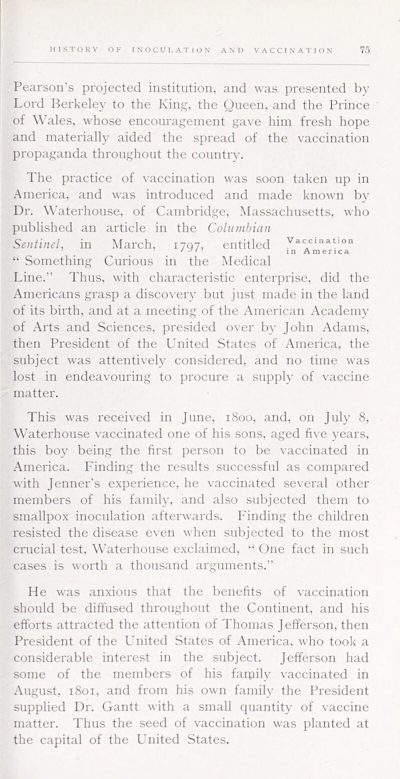 Pearson’s projected institution, and was presented by Lord l^erkeley to the Kin^, the Queen, and the Prince of Wales, whose encouragement gave him fresh hope and materially aided the spread of the vaccination propaganda throughout the country. The practice of vaccination was soon taken up in America, and was introduced and made known by Dr. Waterhouse, of Cambridge, Massachusetts, who published an article in the Columbian Sentinel, in March, 1797, entitled Vaccination “ Something Curious in the Medical Line.” Thus, with characteristic enterprise, did the Americans grasp a discovery but just made in the land of its birth, and at a meeting of the American Academy of Arts and Sciences, presided over by John Adams, then President of the United States of America, the subject wms attentively considered, and no time was lost in endeavouring to procure a supply of vaccine matter. This was received in June, 1800, and, on July 8, WMterhouse vaccinated one of his sons, aged five years, this boy being the first person to be vaccinated in America. Finding the results successful as compared with Jenner’s experience, he vaccinated several other members of his family, and also subjected them to smallpox inoculation afterw'ards. P'inding the children resisted the disease even when subjected to the most crucial test, Waterhouse exclaimed, “ One fact in such cases is worth a thousand arguments.” He was anxious that the benefits of vaccination should be diffused throughout the Continent, and his efforts attracted the attention of Thomas Jefferson, then President of the United States of America, who took a considerable interest in the subject. Jefferson had some of the members of his family vaccinated in August, 1801, and from his own family the President supplied Dr. Gantt with a small quantity of vaccine matter. Thus the seed of vaccination was planted at the capital of the United States.