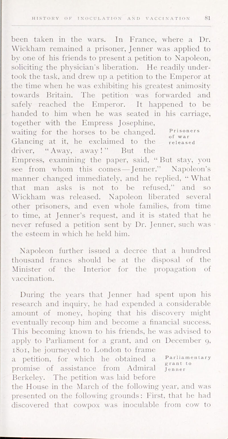 been taken in the wars. In France, where a Dr. Wickham remained a prisoner, Jenner was applied to by one of his friends to present a petition to Napoleon, soliciting the physician's liberation. He readily under- took the task, and drew up a petition to the Emperor at the time when he was exhibiting his greatest animosity towards Britain. The petition was forwarded and safely reached the Emperor. It happened to be handed to him when he was seated in his carriage, together with the Empress Josephine, waiting for the horses to be changed. Prisoners Glancing at it, he exclaimed to the released driver, “ Away, away! ” But the Empress, examining the paper, said, “ But stay, yon see from whom this comes — Jenner.” Napoleon’s manner changed immediately, and he replied, “ What that man asks is not to be refused,” and so Wickham was released. Napoleon liberated several other prisoners, and even whole families, from time to time, at Jenner’s request, and it is stated that he never refused a petition sent by Dr. Jenner, such was the esteem in which he held him. Napoleon further issued a decree that a hundred thousand francs should be at the disposal of the Minister of the Interior for the propagation of vaccination. During the years that Jenner had spent upon his research and inqniiy, he had expended a considerable amonnt of money, hoping that his discovery might eventually recoup him and become a financial success. This becoming known to his friends, he wxis ad\'ised to apply to Parliament for a grant, and on December 9, 1801, he jonrneved to London to frame I a petition, for which he obtained a Parliamentary ^ . ...grantto promise of assistance from Admiral jenner Berkeley. The petition was laid before the House in the March of the following year, and was presented on the following grounds: Eiixst, that he had discovered that cowpox was inocnlable from cow to