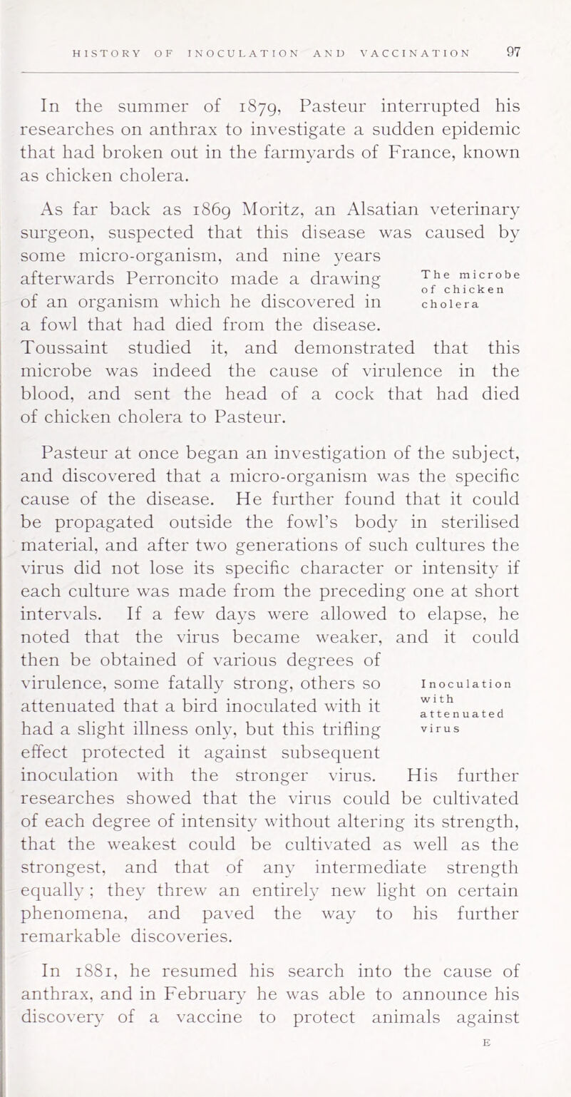 In the summer of 1879, Pasteur interrupted his researches on anthrax to investigate a sudden epidemic that had broken out in the farmyards of France, known as chicken cholera. As far back as i86g iMoritz, an Alsatian veterinary surgeon, suspected that this disease was caused by some micro-organism, and nine years afterwards Perroncito made a drawing microbe of chicken of an organism which he discovered in cholera a fowl that had died from the disease. Toussaint studied it, and demonstrated that this : microbe was indeed the cause of virulence in the I blood, and sent the head of a cock that had died of chicken cholera to Pasteur. Pasteur at once began an investigation of the subject, and discovered that a micro-organism was the specific cause of the disease. He further found that it could be propagated outside the fowl’s body in sterilised material, and after two generations of such cultures the virus did not lose its specific character or intensity if each culture was made from the preceding one at short intervals. If a few days were allowed to elapse, he noted that the virus became weaker, and it could then be obtained of various degrees of virulence, some fatall} strong, others so inoculation attenuated that a bird inoculated with it had a slight illness only, but this trifling virus effect protected it against subsequent inoculation with the stronger virus. His further researches showed that the virus could be cultivated of each degree of intensity without altering its strength, that the weakest could be cultivated as well as the strongest, and that of any intermediate strength equally ; they threw an entirely new light on certain phenomena, and paved the way to his further remarkable discoveries. In 1881, he resumed his search into the cause of anthrax, and in February he was able to announce his discovery of a vaccine to protect animals against E