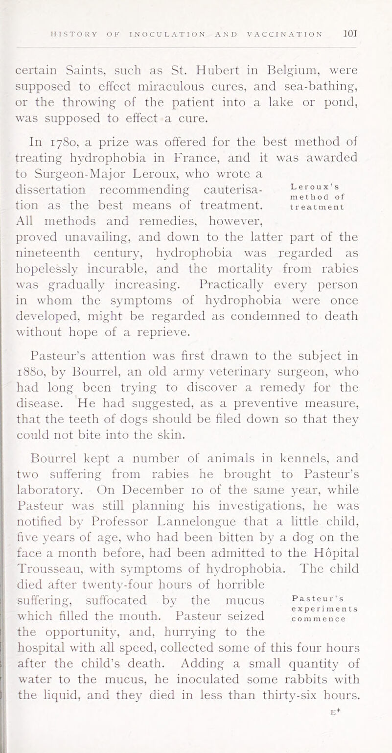 certain Saints, such as St. Hubert in Belgium, were supposed to effect miraculous cures, and sea-bathing, or the throwing of the patient into a lake or pond, was supposed to effect a cure. In 1780, a prize was offered for the best method of treating hydrophobia in France, and it was awarded to Surgeon-Major Leroux, who wrote a dissertation recommending cauterisa- Leroux’s ^ methodof tion as the best means of treatment. treatment All methods and remedies, however, proved unavailing, and down to the latter part of the nineteenth century, hydrophobia was regarded as hopelessly incurable, and the mortality from rabies was gradually increasing. Practically every person in whom the symptoms of hydrophobia were once developed, might be regarded as condemned to death without hope of a reprieve. Pasteur’s attention was first drawn to the subject in 1880, by Bourrel, an old army veterinary surgeon, who had long been trying to discover a remedy for the disease. He had suggested, as a preventive measure, that the teeth of dogs should be filed down so that they could not bite into the skin. Bourrel kept a number of animals in kennels, and two suffering from rabies he brought to Pasteur’s laboratoiy. On December 10 of the same year, while Pasteur was still planning his investigations, he was notified by Professor Lannelongue that a little child, fi\ e years of age, who had been bitten by a dog on the face a month before, had been admitted to the Hopital Trousseau, with symptoms of hydrophobia. The child died after twenty-four hours of horrible suffering, suffocated by the mucus which filled the mouth. Pasteur seized the opportunity, and, hurrying to the hospital with all speed, collected some of this four hours after the child’s death. Adding a small quantity of water to the mucus, he inoculated some rabbits with the liquid, and they died in less than thirty-six hours. E* Pasteur’s experiments commence