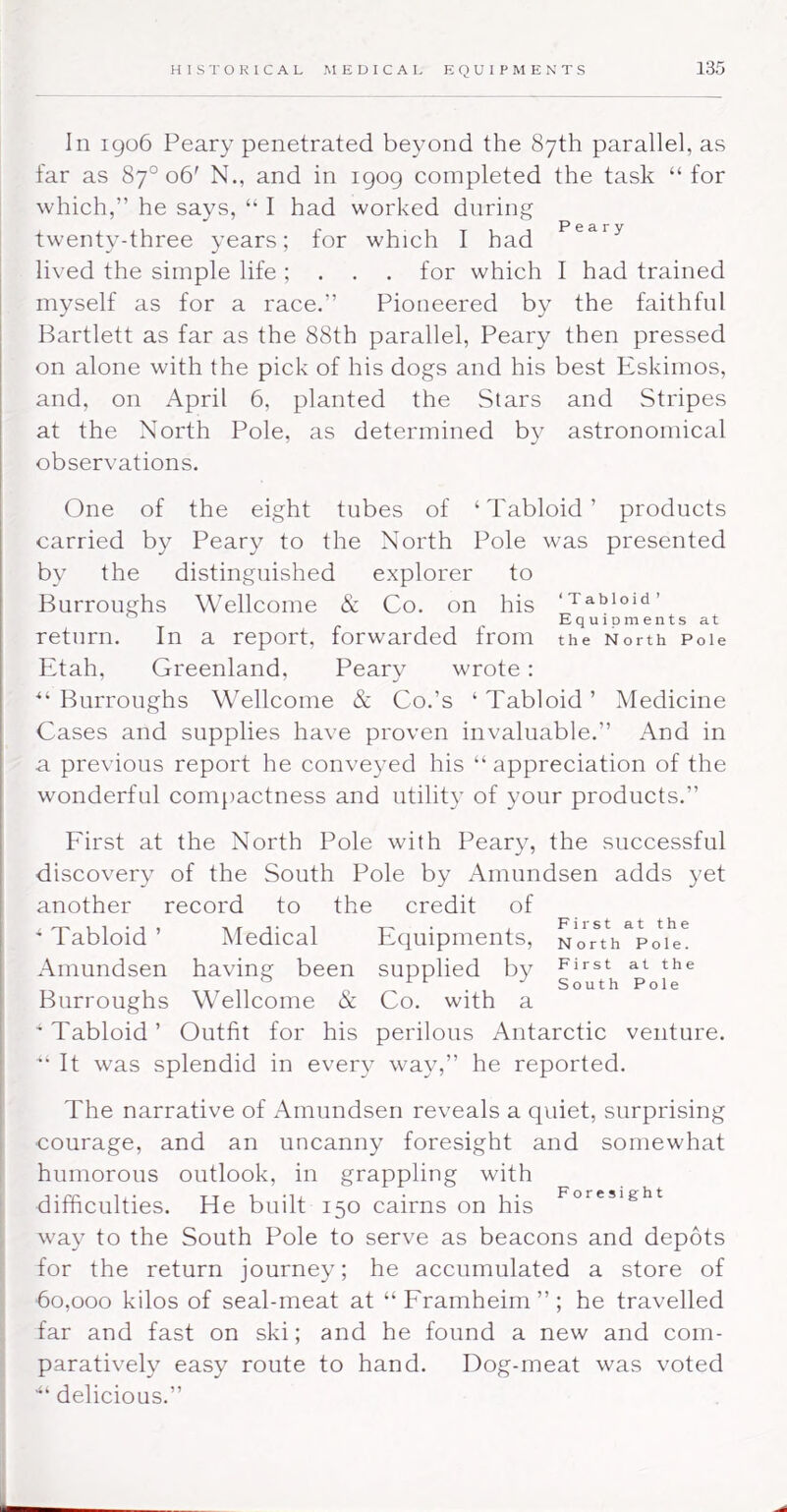 In 1906 Peary penetrated beyond the 87th parallel, as far as 87° 06' N., and in 1909 completed the task “for which,” he says, “ I had worked during twenty-three years; for which I had lived the simple life ; . . . for which I had trained myself as for a race.” Pioneered the faithful Bartlett as far as the 88th parallel, Peary then pressed on alone with the pick of his dogs and his best Eskimos, and, on April 6, planted the Stars and Stripes at the North Pole, as determined by astronomical observations. One of the eight tubes of ‘Tabloid’ products carried by Peary to the North Pole was presented by the distinguished explorer to Burroughs Wellcome & Co. on his ‘Tabloid’ Equioments at return. In a report, forwarded from the North Poie Etah, Greenland, Peary wrote: “ Burroughs Wellcome & Co.’s ‘ Tabloid ’ Medicine Cases and supplies have proven invaluable.” x\nd in a previous report he conveyed his “ appreciation of the wonderful comjiactness and utility of your products.” Eirst at the North Pole with Peary, the successful discovery of the South Pole by Amundsen adds yet another record to the credit of ^ Tabloid ’ Medical Equipments, No^^^h^Po^^e^ Amundsen having been supplied by FiJ'st at the ° J South Pole Burroughs Wellcome & Co. with a 'Tabloid’ Outfit for his perilous Antarctic venture. '‘It was splendid in every way,” he reported. The narrative of Amundsen reveals a quiet, surprising courage, and an uncanny foresight and somewhat humorous outlook, in grappling with difficulties. He built 150 cairns on his way to the South Pole to serve as beacons and depots for the return journey; he accumulated a store of 60,000 kilos of seal-meat at “Framheim”; he travelled far and fast on ski; and he found a new and com- paratively easy route to hand. Dog-meat was voted •“ delicious.”