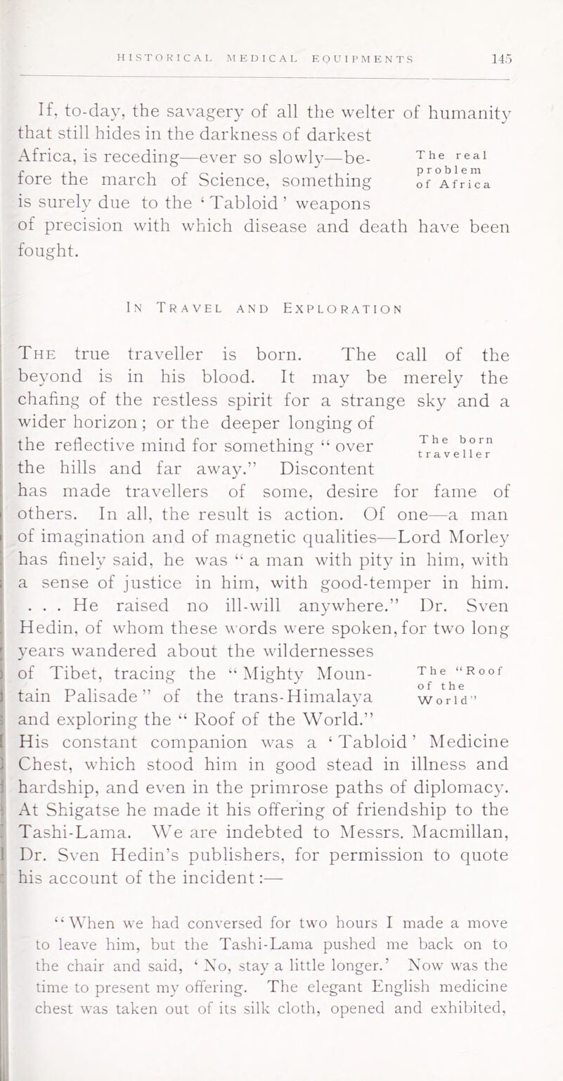 If, to-day, the savagery of all the welter of humanity that still hides in the darkness of darkest Afriea, is receding—ever so slowly—be- fore the march of Science, something of°AfrTca is surely due to the ‘Tabloid’ weapons of precision with which disease and death have been fought. In Travel and Exploration The true traveller is born. The call of the beyond is in his blood. It may be merely the chafing of the restless spirit for a strange sky and a wider horizon ; or the deeper longing of the reflective mind for something “ over J*® the hills and far away.” Discontent has made travellers of some, desire for fame of others. In all, the result is action. Of one—a man of imagination and of magnetic qualities—Lord Morley has finely said, he was “ a man with pity in him, with a sense of justice in him, with good-temper in him. . . , He raised no ill-will anywhere.” Dr. Sven Hedin, of whom these words were spoken,for two long years wandered about the wildernesses of Tibet, tracing the “Mighty Moun- “Roof tain Palisade” of the trans-Himalaya worid’ and exploring the “ Roof of the World.” His constant companion w^as a ‘Tabloid’ Medicine Chest, which stood him in good stead in illness and hardship, and even in the primrose paths of diplomacy. At Shigatse he made it his offering of friendship to the Tashi-Lama. We are indebted to Messrs. Macmillan, Dr. Sven Hedin’s publishers, for permission to quote his account of the incident;— “When we had conversed for two hours I made a move to leave him, but the Tashi-Lama pushed me back on to the chair and said, ‘ No, stay a little longer.’ Now was the time to present my offering. The elegant English medicine chest was taken out of its silk cloth, opened and exhibited.