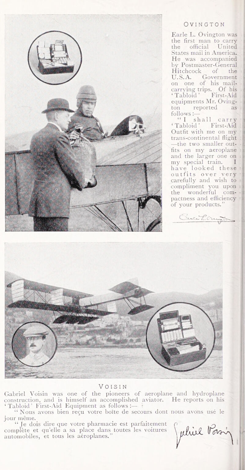 Earle L. Ovington was the first man to carry the official United States mail in America. He was accompanied by Postmaster-General Hitchcock of the U.S.A. Government on one of his mail- carrying trips. Of his ‘ Tabloid ’ First-Aid equipments Mr. Oving- ton reported as follows :— “I shall carry ‘ Tabloid ’ First-Aid Outfit with me on my trans-continental flight —the two smaller out- fits on iny aeroplane and the larger one on my special train. I iiave looked these outfits over very carefully and wish to compliment you upon the wonderful com- pactness and efficiency of 3'our products.” Vo IS I N Gabriel Voisin was one of the pioneers of aeroplane and h^'droplane construction, and is himself an accomplished aviator. He reports on his ‘Tabloid’ First-Aid Equipment as follows:— • “ Nons avons bien recti votre boite de secours dont nous avons use le jour meme. “ Je dois dire que votre pharmacie est parfaitement p complete et qu’elle a sa place dans toutes les voitures \ automobiles, et tons les aeroplanes.”