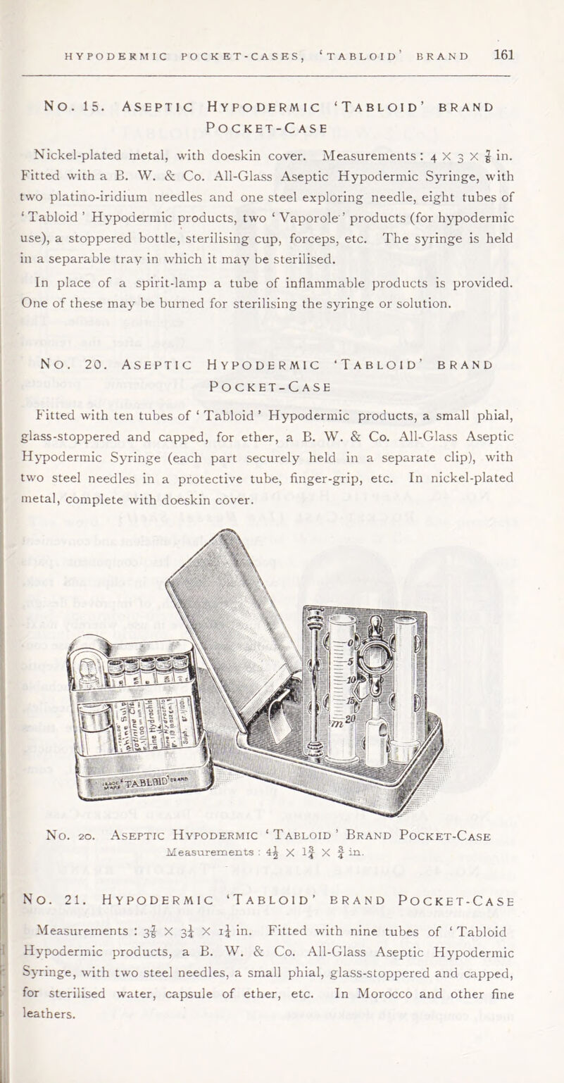 No. 15. Aseptic Hypodermic ‘Tabloid’ brand Pocket-Case Nickel-plated metal, with doeskin cover. Measurements; 4 X 3 X § in. Fitted with a B. W. & Co. All-Glass Aseptic Hypodermic Syringe, with two platino-iridium needles and one steel exploring needle, eight tubes of ‘ Tabloid ’ Hypodermic products, two ‘ Vaporole ’ products (for hypodermic use), a stoppered bottle, sterilising cup, forceps, etc. The syringe is held in a separable tray in which it may be sterilised. In place of a spirit-lamp a tube of inflammable products is provided. One of these may be burned for sterilising the syringe or solution. No. 20. Aseptic Hypodermic ‘Tabloid’ brand Pocket-Case Fitted with ten tubes of ‘ Tabloid ’ Hypodermic products, a small phial, glass-stoppered and capped, for ether, a B. W. & Co. All-Glass Aseptic Hy'podermic Syringe (each part securely held in a separate clip), with two steel needles in a protective tube, finger-grip, etc. In nickel-plated metal, complete with doeskin cover. No. 20. Aseptic Hypodermic ‘Tabloid’ Brand Pocket-Case Measurements : 4^ X X f in. 1 No. 21. Hypodermic ‘Tabloid’ brand Pocket-Case I Measurements : 3I X 3^ X in. Fitted with nine tubes of ‘ Tabloid il Hypodermic products, a B. W. & Co. All-Glass Aseptic Hypodermic [' Syringe, with two steel needles, a small phial, glass-stoppered and capped, I for sterilised water, capsule of ether, etc. In Morocco and other fine i leathers.