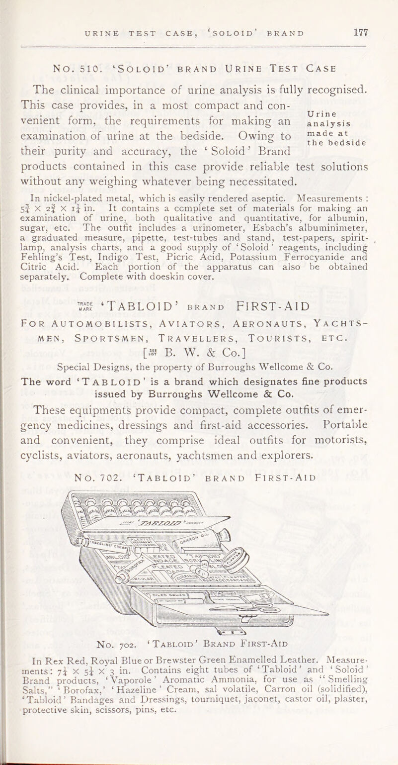 No. 510. ‘Soloid’ brand Urine Test Case The clinical importance of urine analysis is fully recognised. This case provides, in a most compact and con- venient form, the requirements for making an examination of urine at the bedside. Owing to their purity and accuracy, the ‘ Soloid ’ Brand products contained in this case provide reliable test solutions without any weighing whatever being necessitated. In nickel-plated metal, which is easily rendered aseptic. Measurements : 55 X 2f X I5 in. It contains a complete set of materials for making an examination of urine, both qualitative and quantitative, for albumin, sugar, etc. The outfit includes a urinometer, Ksbach’s albuminimeter, a graduated measure, pipette, test-tubes and stand, test-papers, spirit- lamp, analysis charts, and a good supply of ‘ Soloid' reagents, including Fehling’s Test, Indigo Test, Picric Acid, Potassium Ferrocyanide and Citric Acid. Each portion of the apparatus can also be obtained separately. Complete with doeskin cover. Urine analysis made at th e bedside ‘TABLOID’ BRAND FIRST-AID For Automo bi lists, Aviators, Aeronauts, Yachts- men, Sportsmen, Travellers, Tourists, etc. [u‘ii B. W. & Co.] Special Designs, the property of Burroughs Wellcome & Co. The word ‘Tabloid’ is a brand which designates fine products issued by Burroughs Wellcome & Co. These equipments provide compact, complete outfits of emer- gency medicines, dressings and first-aid accessories. Portable and convenient, they comprise ideal outfits for motorists, cyclists, aviators, aeronauts, yachtsmen and explorers. No. 702. ‘Tabloid’ brand First-Aid In Rex Red, Royal Blue or Brewster Green Enamelled Leather. Measure- ments; 7i X 5^ X 3 in. Contains eight tubes of ‘Tabloid’ and ‘Soloid’ Brand products, ‘ Vaporole ’ Aromatic Ammonia, for use as “Smelling Salts,” ‘Borofax,’ ‘Hazeline’ Cream, sal volatile, Carron oil (solidified), ‘Tabloid’ Bandages and Dressings, tourniquet, jaconet, castor oil, plaster, protective skin, scissors, pins, etc.