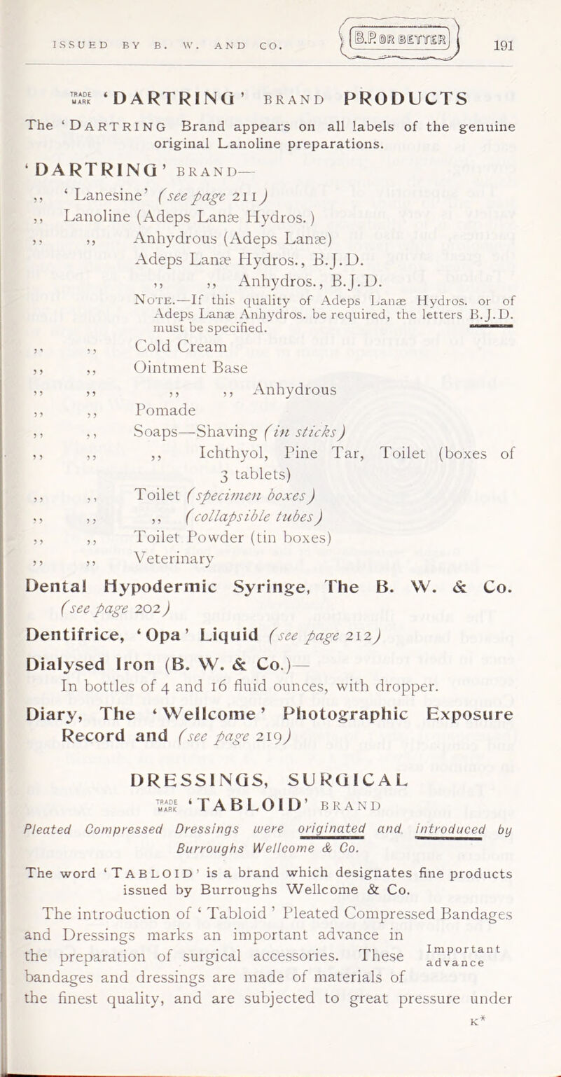 ‘DARTRINQ ’ brand PRODUCTS The ‘DartRING Brand appears on all labels of the genuine original Lanoline preparations. ‘DARTRINQ’ brand— ,, ‘ Lanesine’ (see page 21 \) ,, Lanoline (Adeps Lanas Hydros.) 5, ,, Anhydrous (Adeps Lanas) Adeps Lana' Hydros., B.J.D. ,, ,, Anhydros., B.J.D. Note.—If this quality of Adeps Lanag Hydros, or of Adeps Lanae Anhydros. be required, the letters B.J.D. must be specified. *’*'~~*~ ,, ,, Cold Cream ,, ,, Ointment Base ,, ,, ,, ,, Anhydrous ,, ,, Pomade ,, ,, Soaps—Shaving (in sticks) ,, ,, ,, Ichthyol, Pine Tar, Toilet (boxes of 3 tablets) ,, ,, ToWti (specimen boxes) ,, ,, ,, (collapsible tubes) ,, ,, Toilet Powder (tin boxes) ,, ,, Veterinary Dental Hypodermic Syringe, The B. W. & Co. (see page 202 J I Dentifrice, ‘ Opa ’ Liquid (see page 212) Dialysed Iron (B. W. & Co.) I In bottles of 4 and 16 fluid ounces, with dropper. Diary, The ‘Wellcome’ Photographic Exposure Record and (see page2ig) DRESSINGS, SURGICAL M **RK ‘TABLOID’ BRAND Pleated Compressed Dressings were originated and introduced by Burroughs Wellcome & Co. i ' The word ‘TABLOID’ is a brand which designates fine products i issued by Burroughs Wellcome & Co. The introduction of ‘ Tabloid ’ Pleated Compressed Bandages and Dressings marks an important advance in the preparation of surgical accessories. These bandages and dressings are made of materials of the finest quality, and are subjected to great pressure under