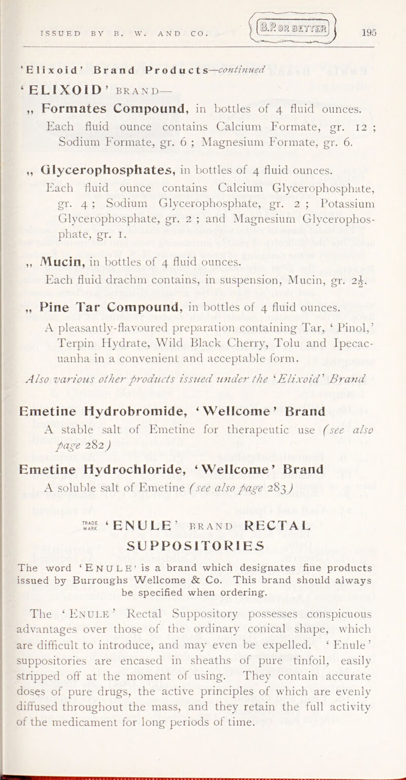 ‘Elixoid’ Brand Pr od u cts— ‘ELIXOID’ BRAND— „ Formates Compound, in bottles of 4 fluid ounces. Each fluid ounce contains Calcium Formate, gr. 12 ; Sodium Formate, gr. 6 ; ^Magnesium Formate, gr. 6. ,, Glycerophosphates, in bottles of 4 fluid ounces. Each fluid ounce contains Calcium Glycerophosphate, gr. 4 ; Sodium Glycerophosphate, gr. 2 ; Potassium Glycerophosphate, gr. 2 ; and Magnesium Glycerophos- phate, gr. I. ,, Mucin, in bottles of 4 fluid ounces. Each fluid drachm contains, in suspension. Mucin, gr. 2C ,, Pine Tar Compound, in bottles of 4 fluid ounces. A pleasantly-flavoured preparation containing Tar, ‘ Pinol,’ Terpin Hydrate, Wild Black Cherry, Tolu and Ipecac- uanha in a convenient and acceptable form. A/so various other products issued under the ‘'Elixoid' Brand Emetine Hydrobromide, ‘Wellcome’ Brand A stable salt of Phnetine for therapeutic use (see also page 282) Emetine Hydrochloride, ‘Wellcome’ Brand A soluble salt of Emetine (see also page 283^ ‘ENULE’ BRAND RECTAL SUPPOSITORIES The word ‘EnulE’ is a brand which designates fine products issued by Burroughs Wellcome & Co. This brand should always be specified when ordering. The ‘ PInule ’ Rectal Suppository possesses conspicuous advantages over those of the ordinary conical shape, which are difficult to introduce, and may even be expelled. ‘ Pinule ’ suppositories are encased in sheaths of pure tinfoil, easily stripped off at the moment of using. They contain accurate doses of pure drugs, the active principles of which are evenly diffused throughout the mass, and they retain the full activity of the medicament for long periods of time.