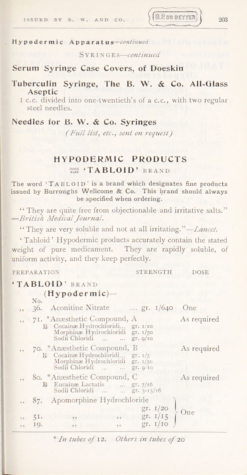 Hypodermic Apparatu s—continued Syringe s—coniDiued Serum Syringe Case Covers, of Doeskin Tuberculin Syringe, The B. W. & Co. All-Glass Aseptic I c.c. divided into one-twentieth's of a c.c., with two regular steel needles. Needles for B. W. & Co. Syringes (Full list, etc., sent 07i request) HYPODERMIC PRODUCTS ‘TABLOID’ BRAND The word ‘TABLOID’ is a brand which designates fine products issued by Burroughs Wellcome & Co. This brand should always be specified when ordering. “ They are quite free from objectionable and irritative salts.” —British Medical Journal. “ They are very soluble and not at all irritating.”—Lancet. ‘ Tabloid’ Hypodermic products accurately contain the stated weight of pure medicament. They are rapidly soluble, of uniform activity, and they keep perfectly. PREPARATION STRENGTH DOSE ‘TABLOID’ BRAND (Hypodermic)— A 0. ,, 36. Aconitine Nitrate ... gr. 1/640 One ,, 71. * Anaesthetic Compound, A Cocainae Hydrochloridi... gr. i/io Morphinae Hydrochloridi gr. 1/50 Sodii Chloridi ... ... gr. 9/10 As required ,, 70. *An3esthetic Compound, B 1> Cocainae Hydrochloridi... gr. 1/5 Morphinae Hydrochloridi gr. 1/50 Sodii Chloridi ... ... gr. 9/10 As required ,, So. * Anaesthetic Compound, C B Eucainae Lactatis ... gr. 7/16 Sodii Chloridi ... ... gr. 3-15/16 As required ,, 87. Apomorphine Hydrochloride '1 gr. 1/20 1 „ 51- M gr. 1/15 1 ,, 19- gr- i/io ] One