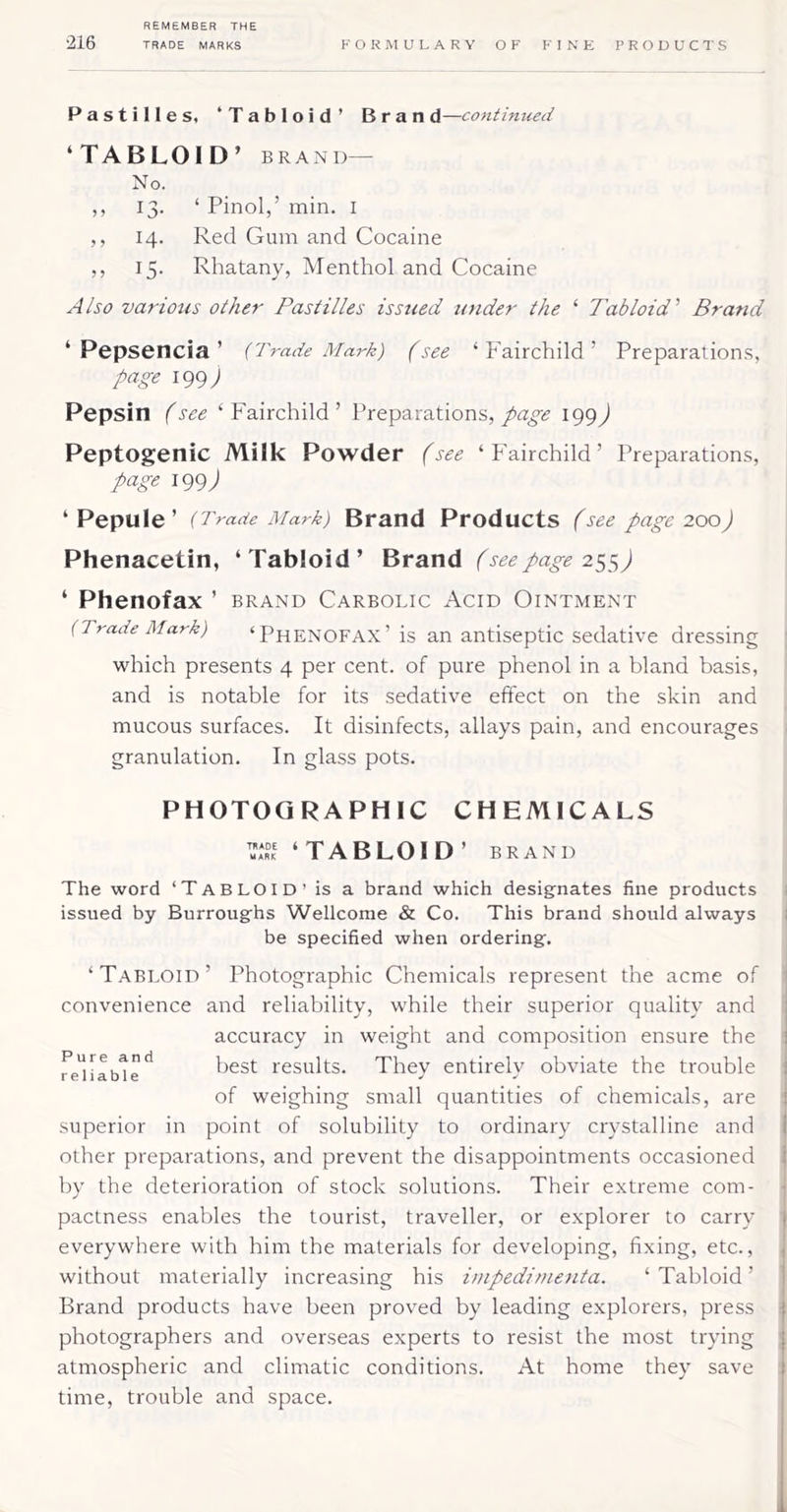 Pastilles, ‘Tabloid’ Brand—continued ‘TABLOID’ BRAN D— No. ,, 13. ‘ Pinol,’ min. i ,, 14. Red Gum and Cocaine ,, 15. Rhatany, Menthol and Cocaine Also various other Pastilles issued under the ‘ Tabloid' Brand ‘ Pepsencia ’ (Trade Mark) (see ‘Fairchild’ Preparation.s, page igg) Pepsin (see ‘Fairchild’ Preparations,^99j Peptogenic Milk Powder (see ‘Fairchild’ Preparations, page 199 J ‘ Pepule ’ (Trade Mark) Brand Products (see page 200) Phenacetin, ‘Tabloid’ Brand (see page 2^$) ‘ Phenofax ’ brand Carbolic Acid Ointment (Trade Mark) ‘Phenofax’ is an antiseptic sedative dressing which presents 4 per cent, of pure phenol in a bland basis, and is notable for its sedative effect on the skin and mucous surfaces. It disinfects, allays pain, and encourages granulation. In glass pots. PHOTOGRAPHIC CHEMICALS MA*?1 ‘TABLOID’ brand The word ‘TabloiD’Is a brand which designates fine products issued by Burroughs Wellcome & Co. This brand should always be specified when ordering. ‘Tabloid’ Photographic Chemicals represent the acme of convenience and reliability, while their superior quality and accuracy in weight and composition ensure the best results. They entirely obviate the trouble of weighing small quantities of chemicals, are superior in point of solubility to ordinary crystalline and other preparations, and prevent the disappointments occasioned by the deterioration of stock solutions. Their extreme com- pactness enables the tourist, traveller, or explorer to carry everywhere with him the materials for developing, fixing, etc., without materially increasing his impedimetita. ‘ Tabloid ’ Brand products have been proved by leading explorers, press photographers and overseas experts to resist the most trying atmospheric and climatic conditions. At home they save time, trouble and space.