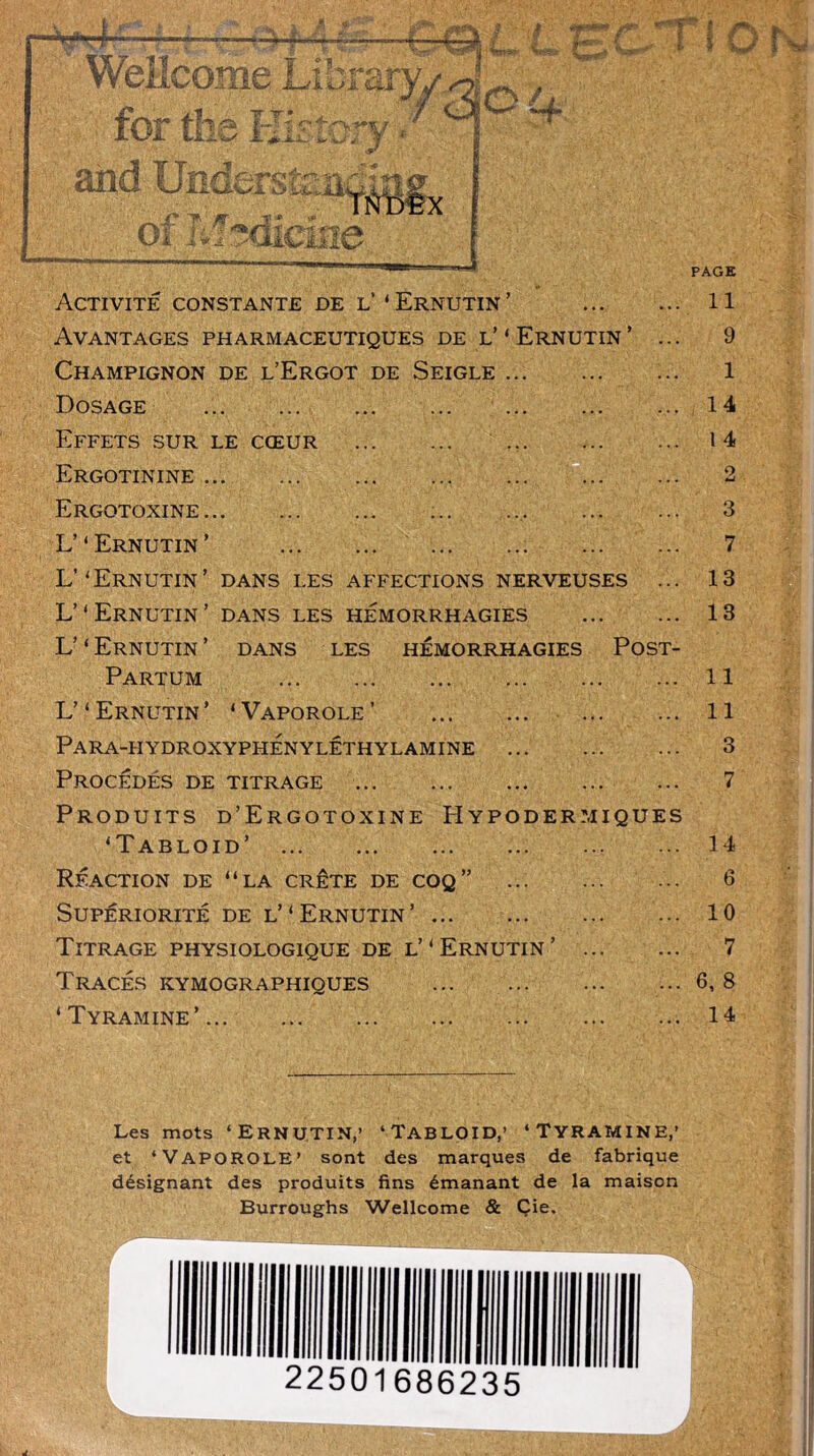 Qùf. Tl Or PAGE Activité constante de l’ ‘ Ernutin ’ Avantages pharmaceutiques de l’'Ernutin’ Champignon de l’Ergot de Seigle . Dosage Effets sur le cœur Ergotinine Ergotoxine L’‘Ernutin’ ... L’‘Ernutin’ dans les affections nerveuses ... L’*Ernutin’ dans les hémorrhagies L’ ‘ Ernutin ’ dans les hémorrhagies Post- Partum L’ ‘ Ernutin ’ * Vaporole ’ Para-h ydroxyphénylêthyl amine Procédés de titrage Produits d’Ergotoxine Hypodermiques ‘Tabloïd’ Réaction de “la crête de coq” Supériorité de l’‘Ernutin’ Titrage physiologique de l’‘Ernutin’ Tracés kymographiques ‘ Tyramine’ 11 9 1 14 I 4 2 3 7 13 13 II 11 3 7 14 6 10 7 6, 8 14 Les mots ‘ErnUTIN,’ ‘TaBLOID,’ ‘TYRAMINE,’ et ‘Vaporole’ sont des marques de fabrique désignant des produits fins émanant de la maison Burroughs Wellcome & Çie.