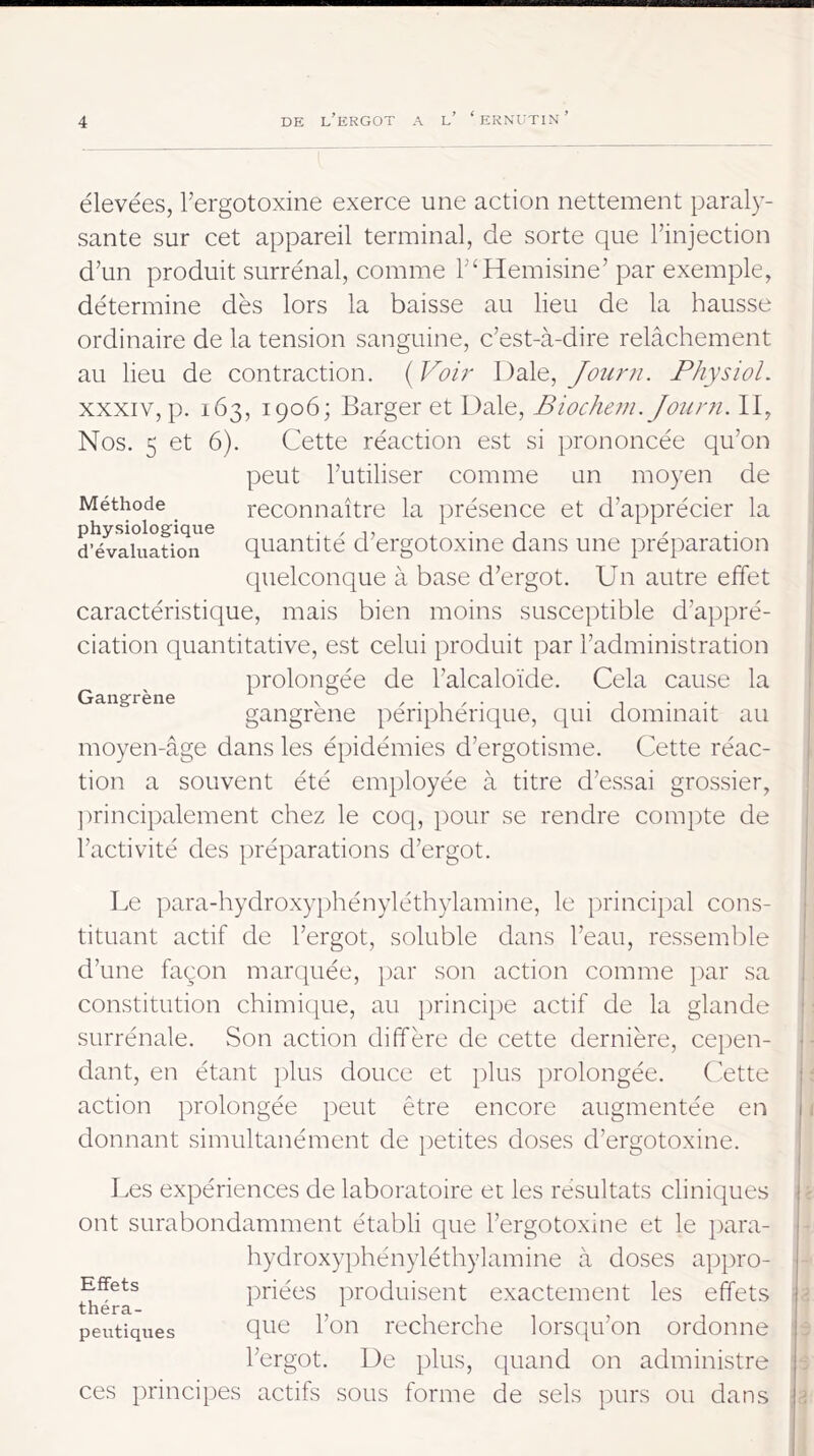 élevées, Tergotoxine exerce une action nettement paraly- sante sur cet appareil terminal, de sorte que l’injection d’un produit surrénal, comme l’^Hemisine’ par exemple, détermine dès lors la baisse au lieu de la hausse ordinaire de la tension sanguine, c’est-à-dire relâchement au lieu de contraction. ( Voi?' Dale, Joiirn. Physiol. XXXIV, p. 163, 1906; Barger et Dale, Biocheni. Journ. II, Nos. 5 et 6). Cette réaction est si prononcée qu’on peut l’utiliser comme un moyen de reconnaître la présence et d’apprécier la Méthode d^valuaüon^ quantité d’ergotoxine dans une préi)aration Gangrène quelconque à base d’ergot. Un autre effet caractéristique, mais bien moins susceptible d’appré- ciation quantitative, est celui produit par l’administration prolongée de l’alcaloïde. Cela cause la gangrène périphérique, t^ui dominait au moyen-âge dans les épidémies d’ergotisme. Cette réac- tion a souvent été employée à titre d’essai grossier, ])rincipalement chez le coq, pour se rendre com})te de l’activité des préparations d’ergot. Le para-hydroxyphényléthylamine, le principal cons- tituant actif de l’ergot, soluble dans l’eau, ressemble d’une façon marquée, par son action comme jiar sa constitution chimicpie, au })rincipe actif de la glande surrénale. Son action diffère de cette dernière, cepen- dant, en étant plus douce et plus prolongée. (fette action prolongée peut être encore augmentée en donnant simultanément de petites doses d’ergotoxine. Les expériences de laboratoire et les résultats cliniques ont surabondamment établi que l’ergotoxine et le [lara- hydroxyphényléthylamine à doses appro- priées produisent exactement les effets que l’on recherche lorsqu’on ordonne l’ergot. De plus, cpiand on administre ces principes actifs sous forme de sels purs ou dans Effets théra- peutiques l