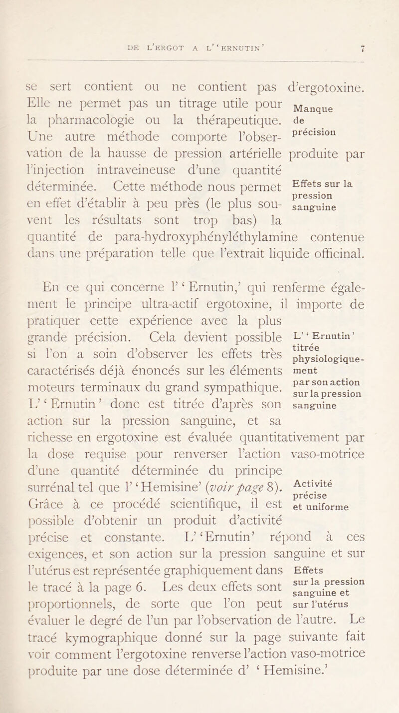 i se sert contient ou ne contient pas d’ergotoxine. Elle ne permet ])as un titrage utile pour Manque la pharmacologie ou la thérapeutique, de Une autre méthode comporte Fobser- vation de la hausse de pression artérielle produite par l’injection intraveineuse d’une quantité déterminée. Cette méthode nous permet sur la en effet d’établir à peu près (le plus sou- san^uîne vent les résultats sont trop bas) la quantité de iiara-hydroxyphényléthylamine contenue dans une préparation telle que l’extrait liquide officinal. L’ ‘ Ernutin ’ titrée physiologique- ment par son action sur la pression sanguine En ce qui concerne 1’ ‘ Ernutin,’ qui renferme égale- ment le principe ultra-actif ergotoxine, il importe de ])ratiquer cette expérience avec la plus grande précision. Cela devient possible si l’on a soin d’observer les effets très caractérisés déjà énoncés sur les éléments moteurs terminaux du grand sympathique. 1 f ‘ Ernutin ’ donc est titrée d’après son action sur la pression sanguine, et sa richesse en ergotoxine est évaluée quantitativement par la dose requise pour renverser l’action vaso-motrice d’une quantité déterminée du principe surrénal tel que 1’ ‘Hemisine’ {voirpa^e 8). Grâce à ce procédé scientifique, il est possible d’obtenir un produit d’activité précise et constante. E’ ‘Ernutin’ répond à ces exigences, et son action sur la pression sanguine et sur l’utérus est représentée graphiquement dans Effets le tracé à la page 6. Les deux effets sont g^iuine^er^'' proportionnels, de sorte que l’on peut sur l’utérus évaluer le degré de l’un par l’observation de l’autre. Le tracé kymographique donné sur la page suivante fait voir comment l’ergotoxine renverse l’action vaso-motrice jiroduite par une dose déterminée d’ ‘ Hemisine.’ Activité précise et uniforme