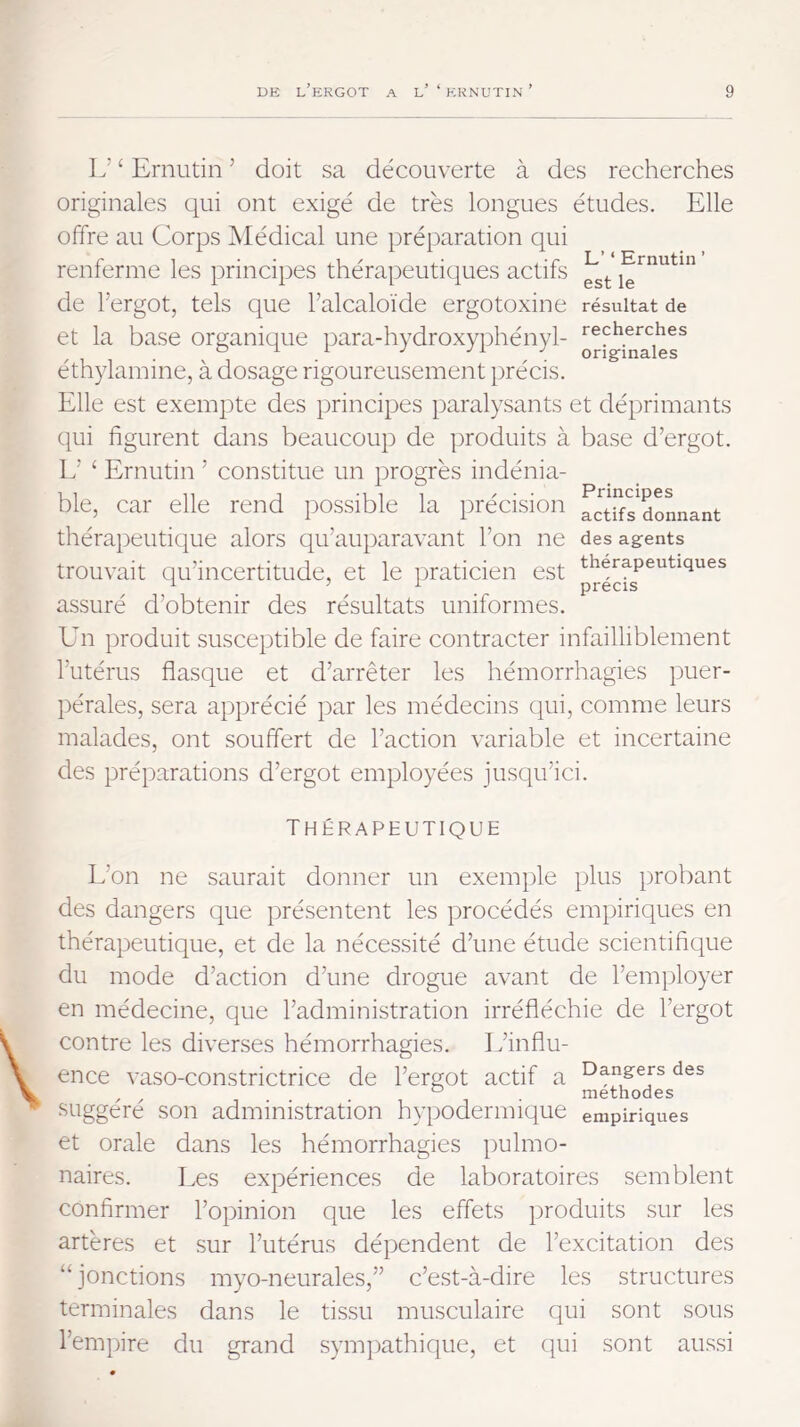 L’ ‘ Ernutin ’ doit sa découverte à des recherches originales qui ont exigé de très longues études. Elle offre au Corps Médical une préparation qui renferme les principes thérapeutiques actifs Emutm de l’ergot, tels que l’alcaloïde ergotoxine résultat de et la base organique para-hydroxyidiényl- recherches ° ^ r J y 1 J orig:males éthylamine, à dosage rigoureusement précis. Elle est exempte des principes paralysants et déprimants qui figurent dans beaucoup de produits à base d’ergot. L’ ‘ Ernutin ’ constitue un progrès indénia- ble, car elle rend possible la précision TcUfsaoLant thérapeutique alors qu’au})aravant l’on ne des agents trouvait qu’incertitude, et le praticien est thérapeutiques assuré d’obtenir des résultats uniformes. Ehi produit susceptible de faire contracter infailliblement l’utérus flasque et d’arrêter les hémorrhagies puer- pérales, sera apprécié par les médecins qui, comme leurs malades, ont souffert de l’action variable et incertaine des préparations d’ergot employées jusqu’ici. Thérapeutique L’on ne saurait donner un exemple plus })robant des dangers que présentent les procédés empiriques en thérapeutique, et de la nécessité d’une étude scientifique du mode d’action d’une drogue avant de l’employer en médecine, que l’administration irréfléchie de l’ergot contre les diverses hémorrhagies. L’influ- ence vaso-constrictrice de l’ergot actif a des ^ ° . méthodes suggéré son administration hypodermique empiriques et orale dans les hémorrhagies pulmo- naires. Les expériences de laboratoires semblent confirmer l’opinion que les effets produits sur les artères et sur l’utérus dépendent de l’excitation des “jonctions myo-neurales,” c’est-à-dire les structures terminales dans le tissu musculaire qui sont sous l’empire du grand sympathique, et qui sont aussi