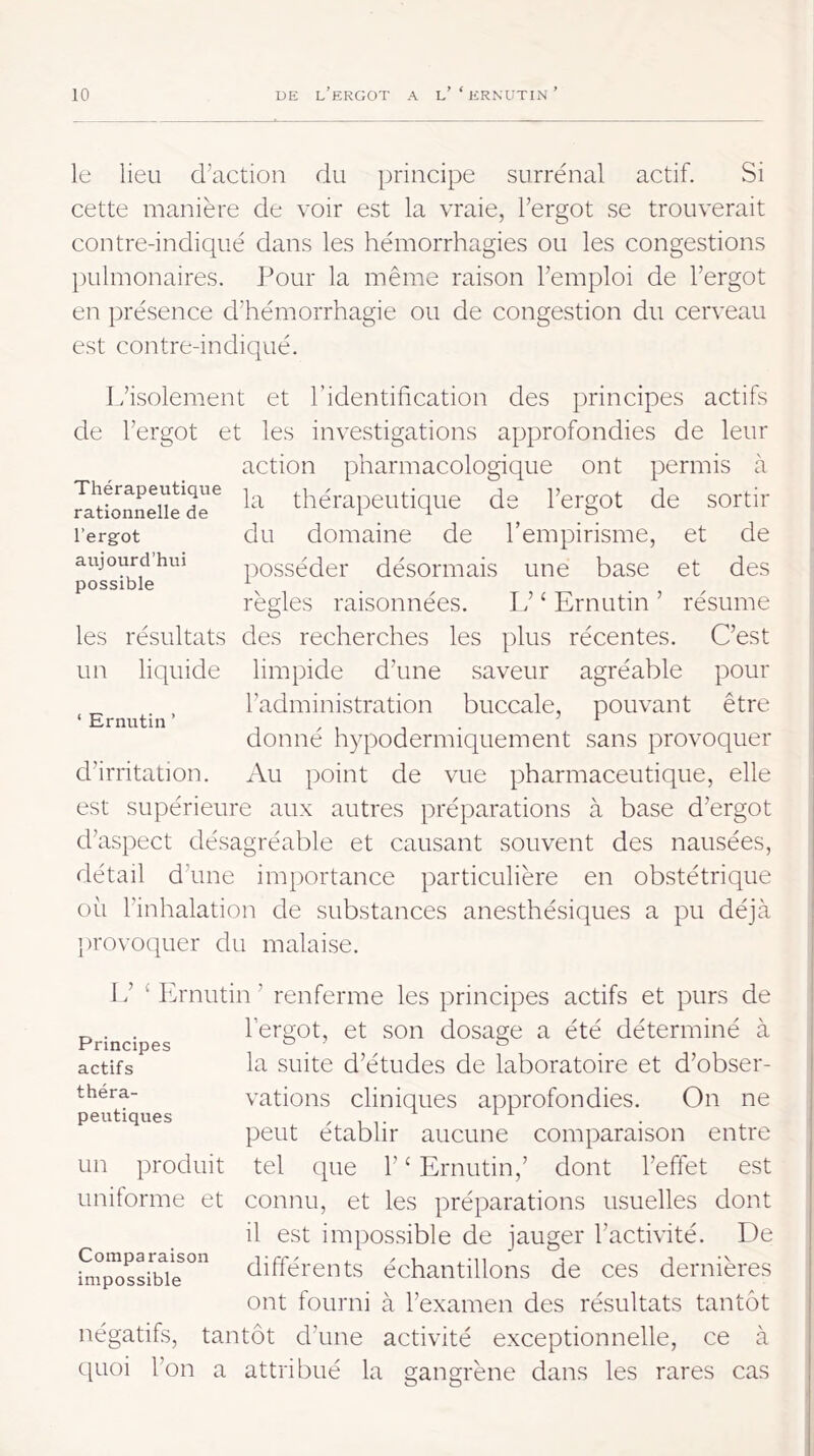 le lieu d’action du principe surrénal actif. Si cette manière de voir est la vraie, l’ergot se trouverait contre-indiqué dans les hémorrhagies ou les congestions pulmonaires. Pour la même raison l’emploi de l’ergot en présence d’hémorrhagie ou de congestion du cerveau est contre-indiqué. Thérapeutique rationnelle de l’erg-ot aujourd’hui possible L’isolement et l’identification des principes actifs de l’ergot et les investigations approfondies de leur action pharmacologique ont permis h la thérapeutique de l’ergot de sortir du domaine de l’empirisme, et de posséder désormais une base et des règles raisonnées. L’ ‘ Ernutin ’ résume les résultats des recherches les plus récentes. C’est un liquide limpide d’une saveur agréable pour l’administration buccale, pouvant être donné hypodermiquement sans provoquer d’irritation. xVu point de vue pharmaceutique, elle est supérieure aux autres préparations à base d’ergot d’aspect désagréable et causant souvent des nausées, détail d’une importance particulière en obstétrique où l’inhalation de substances anesthésiques a pu déjà })rovoquer du malaise. Ernutin ’ ’ £ Ih'nutin ’ renferme les principes actifs et purs de l’ergot, et son dosage a été déterminé à la suite d’études de laboratoire et d’obser- vations cliniques approfondies. On ne peut établir aucune comparaison entre tel que 1’ ‘ Ernutin,’ dont l’effet est connu, et les préparations usuelles dont il est impossible de jauger l’activité. De différents échantillons de ces dernières ont fourni à l’examen des résultats tantôt négatifs, tantôt d’une activité exceptionnelle, ce à t[uoi l’on a attribué la gangrène dans les rares cas Principes actifs théra- peutiques un produit uniforme et Comparaison impossible