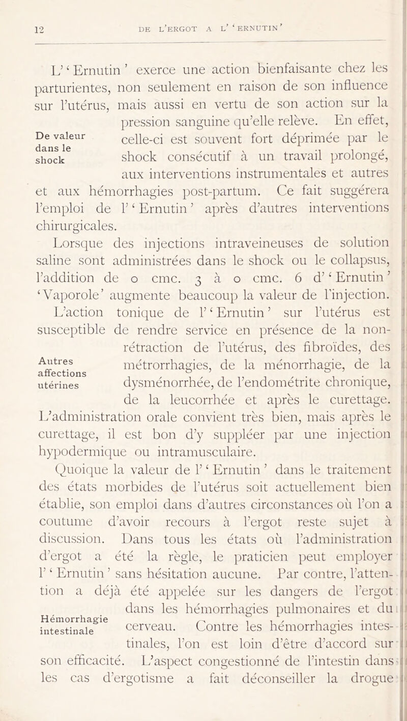 De valeur dans le shock L’ ‘ Ernutin ’ exerce une action bienfaisante chez les parturientes, non seulement en raison de son influence sur Tutérus, mais aussi en vertu de son action sur la pression sanguine qu’elle relève. En effet, celle-ci est souvent fort déprimée par le shock consécutif à un travail prolongé, aux interventions instrumentales et autres et aux hémorrhagies post-partum. Ce fait suggérera l’emploi de 1’ ‘ Ernutin ’ après d’autres interventions chirurgicales. Lorsque des injections intraveineuses de solution saline sont administrées dans le shock ou le collapsus, l’addition de o cmc. 3 à o cmc. 6 d’‘ Ernutin ’ ‘Vaporole’ augmente beaucoup la valeur de l’injection. L’action tonique de 1’ ‘ Ernutin ’ sur l’utérus est susceptible de rendre service en présence de la non- rétraction de l’utérus, des fibroïdes, des métrorrhagies, de la ménorrhagie, de la dysménorrhée, de l’endométrite chronique, de la leucorrhée et après le curettage. L’administration orale convient très bien, mais après le curettage, il est bon d’y suppléer par une injection hypodermique ou intramusculaire. Quoique la valeur de 1’ ‘ Ernutin ’ dans le traitement des états morbides de l’utérus soit actuellement bien établie, son emploi dans d’autres circonstances où l’on a coutume d’avoir recours à l’ergot reste sujet à discussion. Dans tous les états où l’administration d’ergot a été la règle, le praticien peut employer r ‘ Ernutin ’ sans hésitation aucune. Par contre, l’atten- tion a déjà été appelée sur les dangers de l’ergot dans les hémorrhagies pulmonaires et dm cerveau. Contre les hémorrhagies intes- tinales, l’on est loin d’être d’accord sur son efficacité. L’aspect congestionné de l’intestin dans les cas d’ergotisme a fait déconseiller la drogue Autres affections utérines Hémorrhagie intestinale