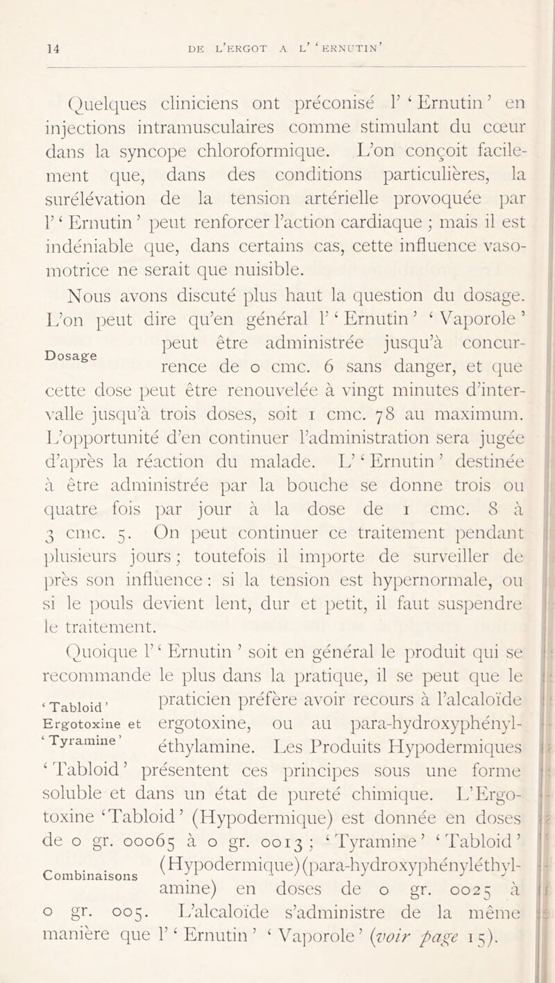 Dosage (Quelques cliniciens ont préconisé V ‘ Ernutin ’ en injections intramusculaires comme stimulant du cœur dans la syncope chloroformique. L’on conçoit facile- ment tpie, dans des conditions particulières, la surélévation de la tension artérielle provoquée par V ‘ Ernutin ’ peut renforcer Faction cardiaque ; mais il est indéniable que, dans certains cas, cette influence vaso- motrice ne serait que nuisible. Nous avons discuté plus haut la question du dosage. L’on peut dire qu’en général F ‘ Ernutin ’ ‘ Vaporole ’ })eut être administrée jusqu’à concur- rence de O cmc. 6 sans danger, et ctue cette dose peut être renouvelée à vingt minutes d’inter- valle juscju’à trois doses, soit i cme. 78 au maximum. L’opportunité d’en continuer l’administration sera jugée d’après la réaction du malade. L’‘ Ernutin ’ destinée à être administrée par la bouche se donne trois ou cjuatre fois par jour à la dose de 1 cmc. 8 à 3 cmc. 5. On peut continuer ce traitement pendant ])lusieurs jours ; toutefois il importe de surveiller de l)rès son influence ; si la tension est hypernormale, ou si le pouls devient lent, dur et petit, il faut susirendre le traitement. ( Eioique F ‘ Ernutin ’ soit en général le produit qui se recommande le plus dans la pratique, il se peut que le ‘Tabioid’ praticien préfère avoir recours à l’alcaloïde Ergotoxine et ergotoxine, ou au para-hydroxyphényl- ‘Tyramme éthylamiiie. Les Produits Hypodermiques ‘ Tabioid ’ présentent ces prineipes sous une forme soluble et dans un état de pureté chimique. L’Ergo- toxine ‘Tabioid’ (Hypodermique) est donnée en doses de O gr. 00065 ^ ° gr. 0013; ‘Tyramine’ ‘Tabioid’ Combinaisons ^ hypodermique) (})ara-hydroxyphényléthyl- amine) en doses de o gr. 0025 à O gr. 005. L’alcaloïde s’administre de la même manière que F ‘ Ernutin’ ‘ Vaporole’ (voir page 15).