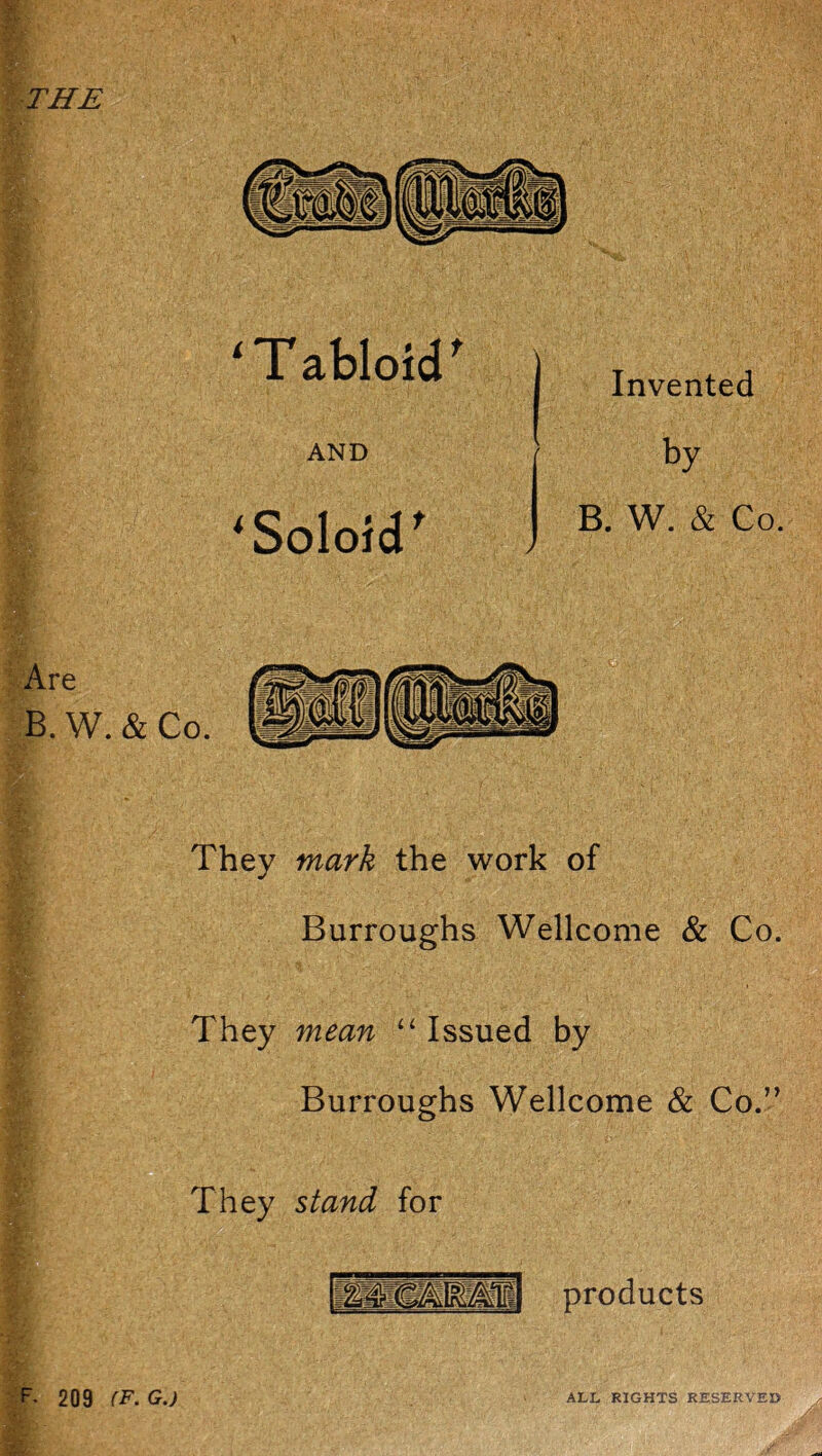 THE ‘Tabloïd' Invented AND ^Soloid^ by B. W. & Co. > They mark the work of Burroughs Wellcome & Co. They mean ‘‘ Issued by Burroughs Wellcome & Co.” They stand for products F. 209 (F. G.) ALL RIGHTS RESERVE»