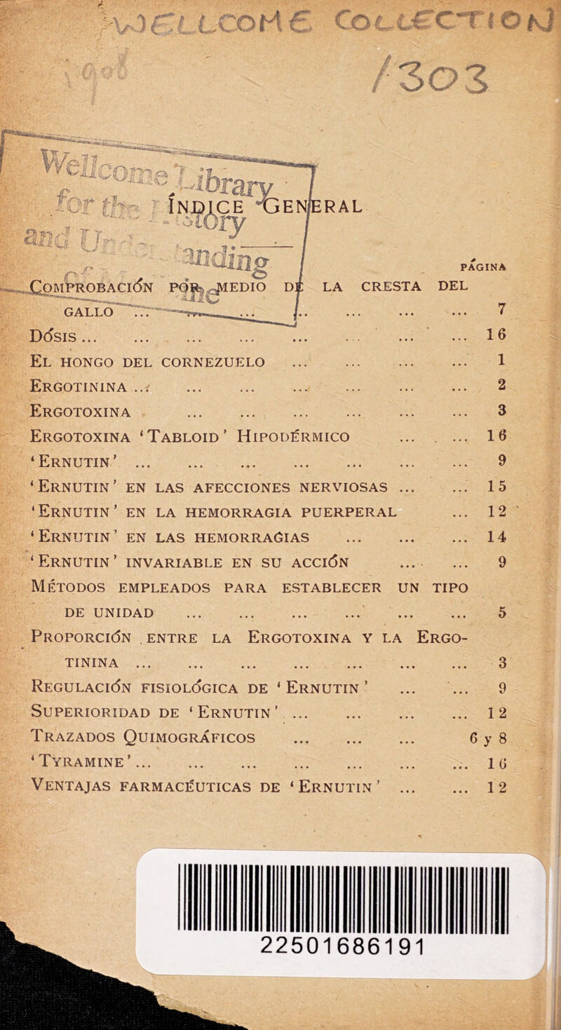 í V') i LCOH6. Cocí-£'CTíO#vJ fzoz ENÍERAL P Y .-_jQom'probaci(5n por^^edio d| GALLO~“^ LA PAGINA CRESTA DEL D(5SIS El hongo del cornezuelo Ergotinina ... Ergotoxina - Ergotoxina ‘Tabloid’ Hipodérmico ‘ Ernutin ’ ‘Ernutin’ en las afecciones nerviosas ‘Ernutin’ en la hemorragia puerperal ‘Ernutin’ en las hemorragias ‘Ernutin’ invariable en su acción Métodos empleados para establecer un tipo DE UNIDAD Proporción entre la Ergotoxina y la TININA Regulación fisiológica de ‘ Ernutin ’ Superioridad de ‘ Ernutin ’ Trazados Quimográficos ‘ Tyramine ’ Ventajas farmacéuticas de ‘Ernutin’ Ergo- 7 16 1 2 3 16 9 15 12 14 9 3 9 1 2 6 y 8 16 1 2 22501686191