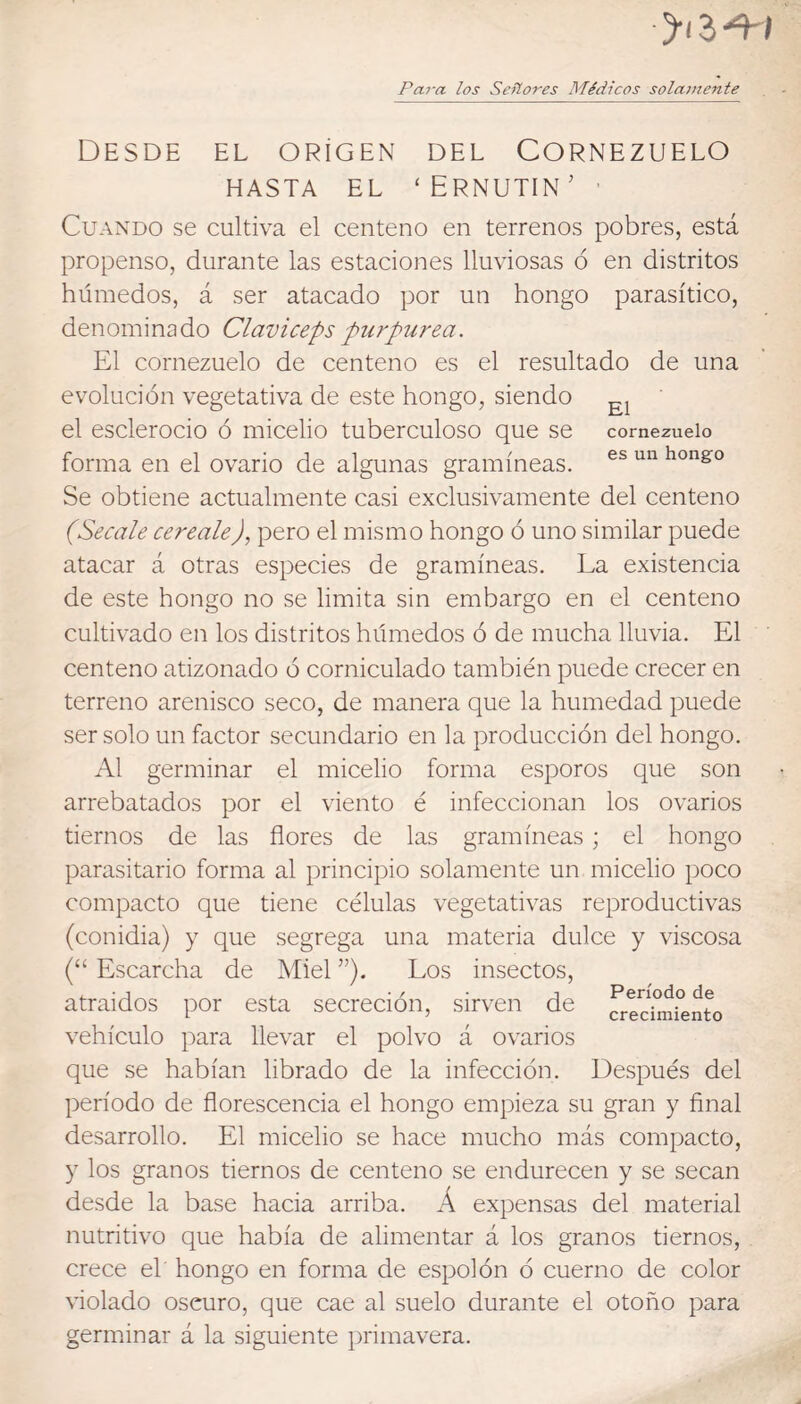 ytz-^i Para los Señores Médicos solamente Desde el origen del Cornezuelo HASTA EL ‘ ERNUTIN ’ • Cuando se cultiva el centeno en terrenos pobres, está propenso, durante las estaciones lluviosas ó en distritos húmedos, á ser atacado por un hongo parasítico, denominado Claviceps purpurea. El cornezuelo de centeno es el resultado de una evolución vegetativa de este hongo, siendo el esclerocio ó micelio tuberculoso que se cornezuelo forma en el ovario de algunas gramíneas. hongo Se obtiene actualmente casi exclusivamente del centeno (Secale cerealeJ, pero el mismo hongo ó uno similar puede atacar á otras especies de gramíneas. La existencia de este hongo no se limita sin embargo en el centeno cultivado en los distritos húmedos ó de mucha lluvia. El centeno atizonado ó corniculado también puede crecer en terreno arenisco seco, de manera que la humedad puede ser solo un factor secundario en la producción del hongo. Al germinar el micelio forma esporos que son arrebatados por el viento é infeccionan los ovarios tiernos de las flores de las gramíneas; el hongo parasitario forma al principio solamente un micelio poco compacto que tiene células vegetativas reproductivas (conidia) y que segrega una materia dulce y viscosa (“ Escarcha de Miel ”), Los insectos, atraidos por esta secreción, sirven de frec^h^iento vehículo para llevar el polvo á ovarios que se habían librado de la infección. Después del período de florescencia el hongo empieza su gran y Anal desarrollo. El micelio se hace mucho más compacto, y los granos tiernos de centeno se endurecen y se secan desde la base hacia arriba. Á expensas del material nutritivo que había de alimentar á los granos tiernos, crece el hongo en forma de espolón ó cuerno de color violado oscuro, que cae al suelo durante el otoño para germinar á la siguiente primavera.