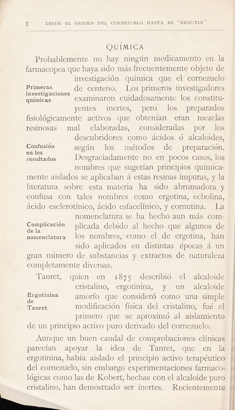 9 DESDE EL ORIGEN DEL CORNEZUELO HASTA EL ‘ ERNUTIN ’ Confusión en los resultados QUIMICA Probablemente no hay ningún medicamento en la farmacopea que haya sido más frecuentemente objeto de investigación química que el cornezuelo Primeras ¿g centeno. Los primeros investigadores investigaciones . • i i i químicas examinaron cuidadosamente los constitu- yentes inertes, pero los preparados fisiológicamente activos que obtenían eran mezclas resinosas mal elaboradas, consideradas por los descubridores como ácidos ó alcaloides, según los métodos de preparación. Desgraciadamente no en pocos casos, los nombres que sugerían principios química- mente aislados se aplicaban á estas resinas impuras, y la literatura sobre esta materia ha sido abrumadora y confusa con tales nombres como ergotina, ecbolina, ácido esclerotínico, ácido esfacelínico, y cornutina. La nomenclatura se ha hecho aun más com- pilcada debido al hecho que algunos de nomenclatura los iiombres, como el de ergotina, han sido aplicados en distintas épocas á un gran número de substancias y extractos de naturaleza completamente diversas. Tanret, quien en 1875 describió el alcaloide cristalino, ergotinina, y un alcaloide amorfo que consideró como una simple modificación física del cristalino, fué el primero que se aproximó al aislamiento de un principio activo puro derivado del cornezuelo. Ergotinina de Tanret Aunque un buen caudal de comprobaciones clínicas j. parecían apoyar la idea de Tanret, que en la |j ergotinina, había aislado el principio activo terapéutico i:: del cornezuelo, sin embargo experimentaciones fármaco- I ( lógicas como las de Kobert, hechas con el alcaloide puro i ) cristalino, han demostrado ser inertes. Recientemente t