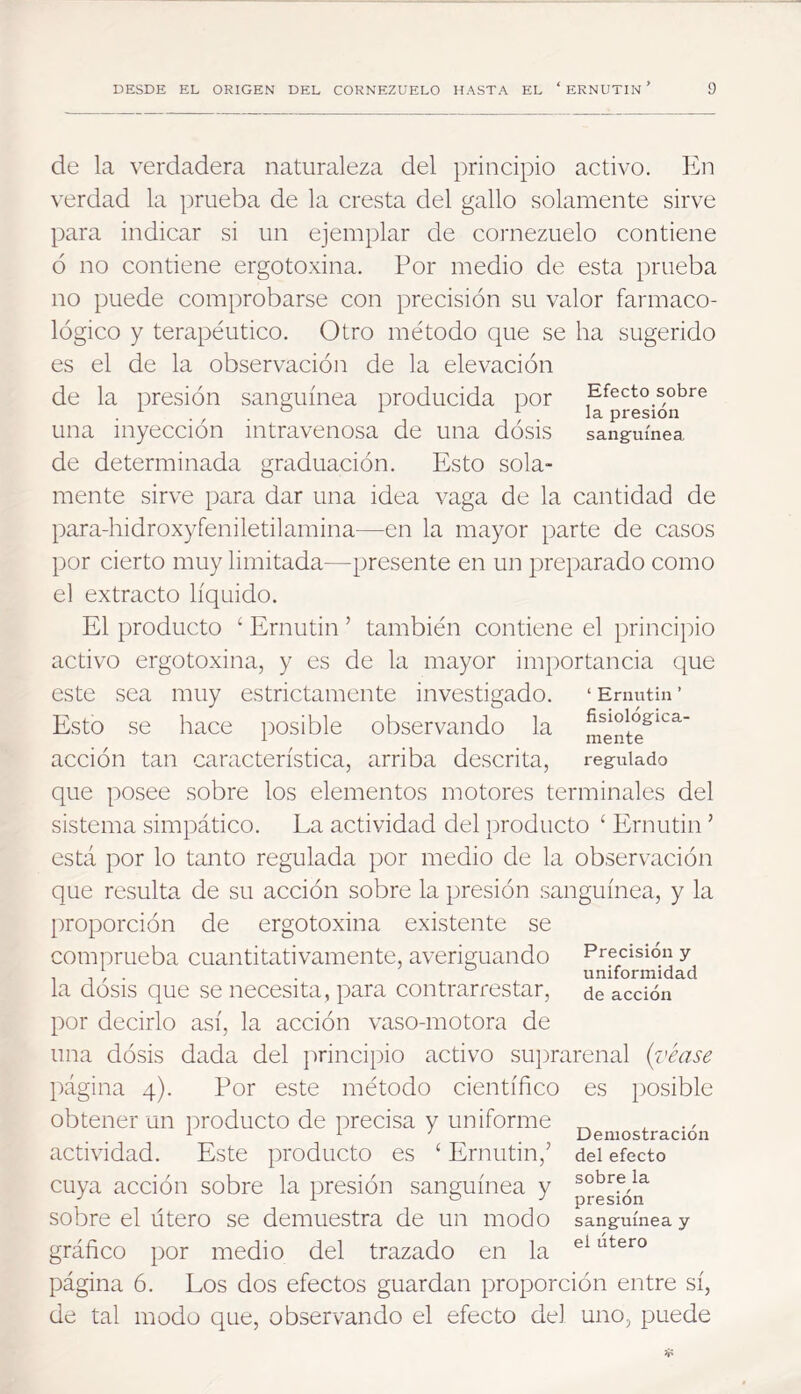 de la verdadera naturaleza del principio activo. En verdad la prueba de la cresta del gallo solamente sirve para indicar si un ejemplar de cornezuelo contiene ó no contiene ergotoxina. Por medio de esta prueba no puede comprobarse con precisión su valor farmaco- lógico y terapéutico. Otro método que se ha sugerido es el de la observación de la elevación de la i^resión sanguínea i^roducida r3or Efecto sobre . ^ ^ ^ ^ la presión una inyección intravenosa de una dósis sang-uínea de determinada graduación. Esto sola- mente sirve para dar una idea vaga de la cantidad de para-liidroxyfeniletilamina—en la mayor parte de casos por cierto muy limitada—presente en un preparado como el extracto líquido. El producto ‘ Ernutin ’ también contiene el principio activo ergotoxina, y es de la mayor importancia que este sea muy estrictamente investigado. ‘Ernutin’ Esto se hace posible observando la ment?^^^ acción tan característica, arriba descrita, regulado que posee sobre los elementos motores terminales del sistema simpático. La actividad del })roducto ‘ Ernutin ’ está por lo tanto regulada por medio de la observación que resulta de su acción sobre la presión sanguínea, y la proporción de ergotoxina existente se comprueba cuantitativamente, averiguando Precisión y , , . . uniformidad la dosis que se necesita, para contrarrestar, de acción por decirlo así, la acción vaso-motora de una dósis dada del jirincipio activo suprarenal {véase página 4). Por este método científico es posible obtener un iiroducto de precisa y uniforme ^ - actividad. Este producto es ‘ Ernutin,’ del efecto cuya acción sobre la presión sanguínea y sobre el Útero se demuestra de un modo sanguínea y gráfico por medio del trazado en la página 6. Los dos efectos guardan proporción entre sí, de tal modo que, observando el efecto del uno, puede