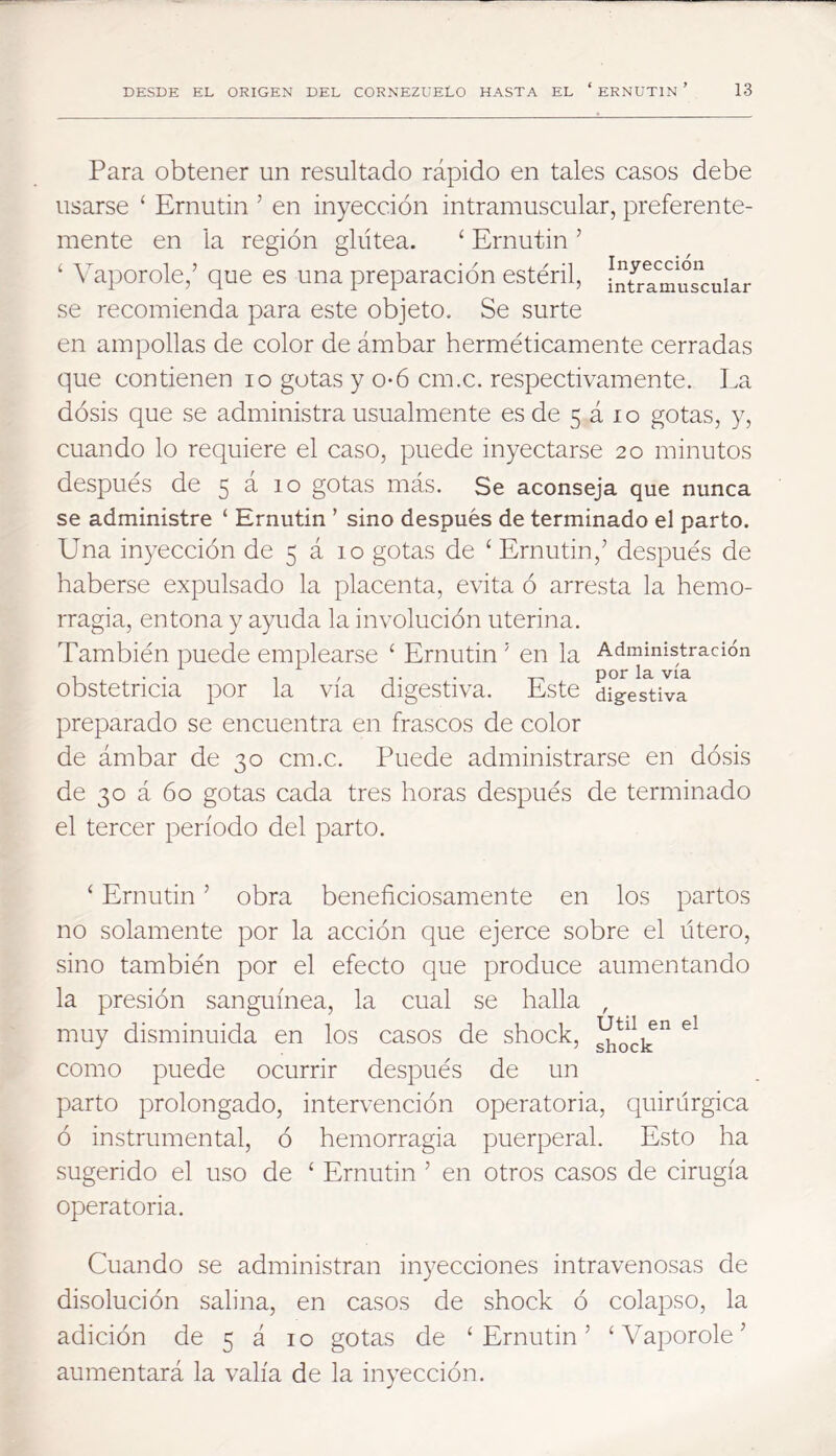 Para obtener un resultado rápido en tales casos debe usarse ‘ Ernutin ’ en inyección intramuscular, preferente- mente en la región glútea. ‘ Ernutin ’ ‘ Vaporóle,’ que es una preparación estéril, Infrlmus^cuiar se recomienda para este objeto. Se surte en ampollas de color de ámbar herméticamente cerradas que contienen lo gotas y o*6 cm.c. respectivamente. La dósis que se administra usualmente esde 5 á lo gotas, y, cuando lo requiere el caso, puede inyectarse 20 minutos después de 5 21 10 gotas más. Se aconseja que nunca se administre ‘ Ernutin ’ sino después de terminado el parto. Una in3^ección de 5 á 10 gotas de ‘ Ernutin,’ después de haberse expulsado la placenta, evita ó arresta la hemo- rragia, entona y ayuda la involución uterina. También puede emplearse ‘ Ernutin ’ en la Administración , . . , , „ por la vía obstetricia por la vía digestiva. Este digestiva preparado se encuentra en frascos de color de ámbar de 30 cm.c. Puede administrarse en dósis de 30 á 60 gotas cada tres horas después de terminado el tercer período del parto. ‘ Ernutin ’ obra beneficiosamente en los partos no solamente por la acción que ejerce sobre el útero, sino también por el efecto que produce aumentando la presión sanguínea, la cual se halla , muy disminuida en los casos de shock, como puede ocurrir después de un parto prolongado, intervención operatoria, quirúrgica ó instrumental, ó hemorragia puerperal. Esto ha sugerido el uso de ‘ Ernutin ’ en otros casos de cirugía operatoria. Cuando se administran inyecciones intravenosas de disolución salina, en casos de shock ó colapso, la adición de 5 á i o gotas de ‘ Ernutin ’ ‘ Vaporóle ’ aumentará la valía de la inyección.