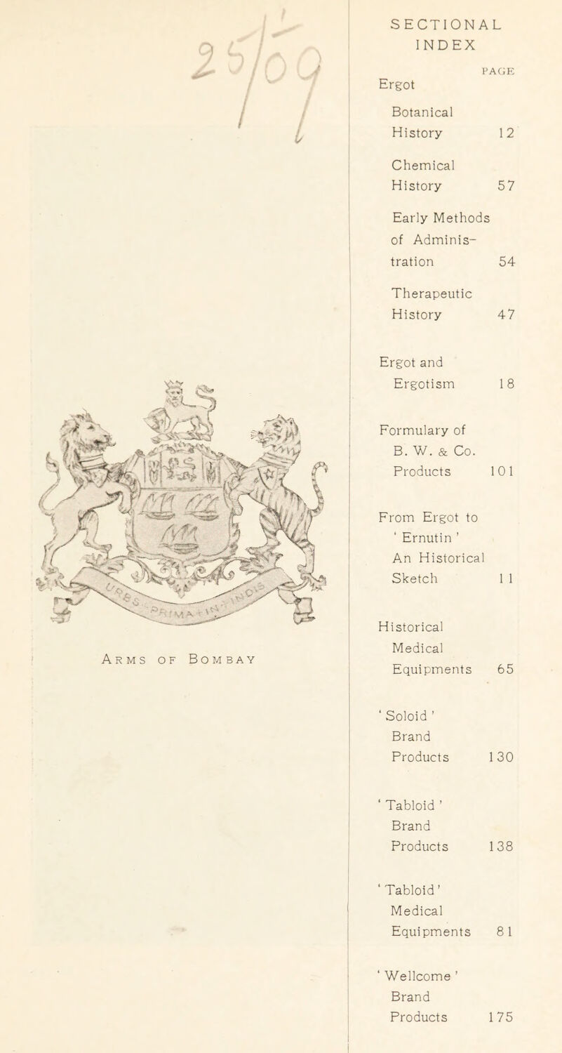 SECTIONAL INDEX pagp: Ergot Botanical History 12 Chemical History 57 Early Methods of Adminis- tration 54 Therapeutic History 47 Arms of Bombay Ergot and Ergotism 18 Formulary of B. W. & Co. Products 101 From Ergot to ' Ernutin ’ An Historical Sketch 1 1 Historical Medical Equipments 65 ‘ Soloid ’ Brand Products 130 , ‘ Tabloid ’ ' Brand Products 138 ‘Tabloid’ I Medical Equipments 8 1 1 ‘ Wellcome ’ Brand Products 175