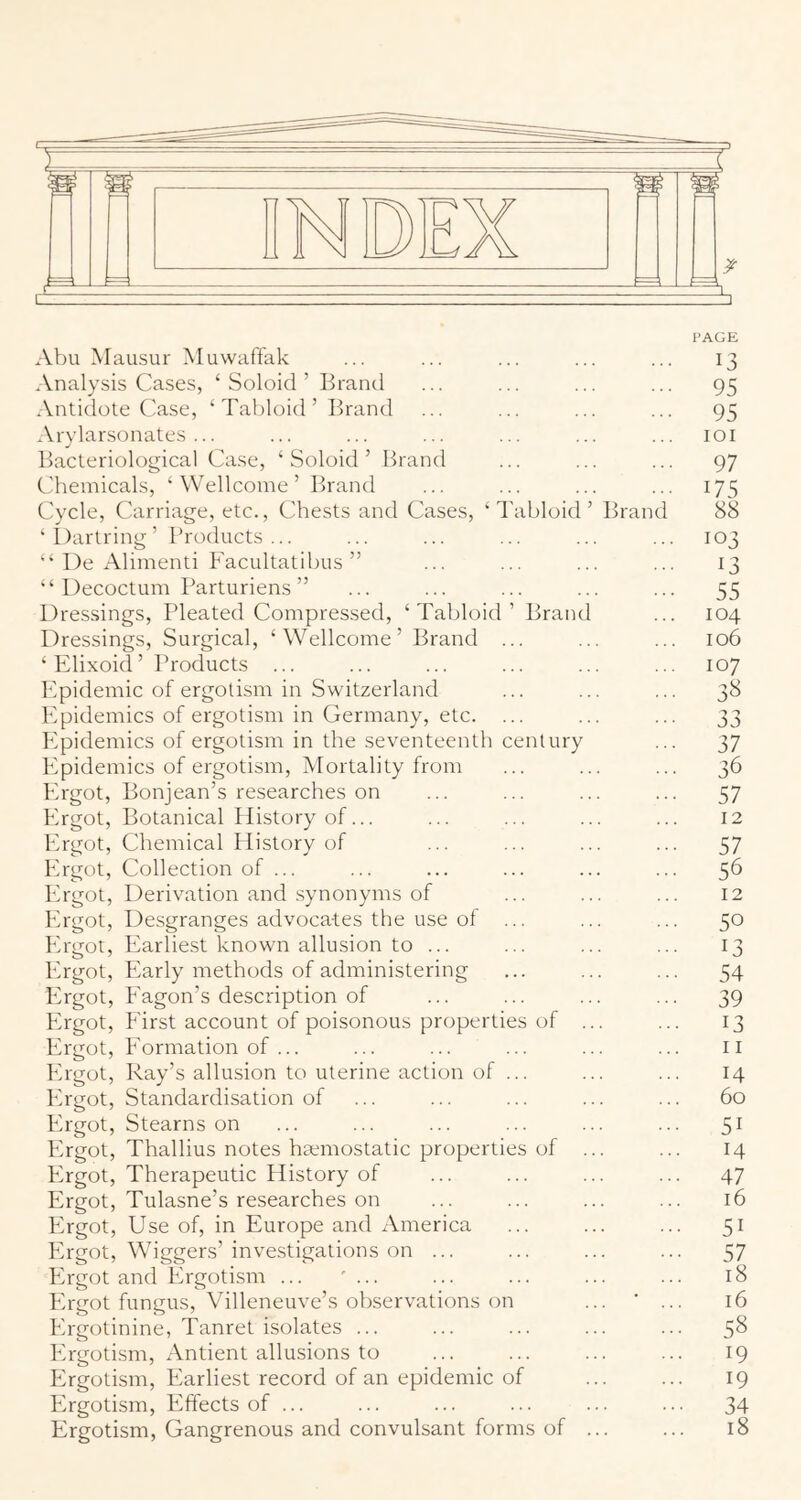 PAGE Abu Mausur Muwaffak ... ... ... ... ... 13 Analysis Cases, ‘ Soloid ’ Brantl ... ... ... ... 95 Antidote Case, ‘ Tabloid ’ Brand ... ... ... ... 95 Arylarsonates ... ... ... ... ... ... ... loi Bacteriological Case, ‘Soloid’ Brand ... ... ... 97 Chemicals, ‘ Wellcome ’ Brand ... ... ... ... 175 Cycle, Carriage, etc., Chests and Cases, ‘Tabloid’ Brand 88 ‘I)artring’ Products... ... ... ... ... ... 103 “ De Alimenti Facultatibus ” ... ... ... ... 13 “ Decoctum Parturiens ” ... ... ... ... ... 55 Dressings, Pleated Compressed, ‘Tabloid’ Brand ... 104 Dressings, Surgical, ‘Wellcome’ Brand ... ... ... 106 ‘Elixoid’ Products ... ... ... ... ... ... 107 Epidemic of ergotism in Switzerland ... ... ... 38 Epidemics of ergotism in Germany, etc. ... ... ... 33 Epidemics of ergotism in the seventeenth century ... 37 Epidemics of ergotism. Mortality from ... ... ... 36 Ergot, Bonjean’s researches on ... ... ... ... 57 Ergot, Botanical History of... ... ... ... ... I2 Ergot, Chemical Plistory of ... ... ... ... 57 Ergot, Collection of ... ... ... ... ... ... 56 Ergot, Derivation and .synonyms of ... ... ... 12 Ergot, Desgranges advocates the use of ... ... ... 50 Ergot, Pearliest known allusion to ... ... ... ... 13 Ergot, Early methods of administering ... ... ... 54 Ifrgot, Eagon’s description of ... ... ... ... 39 Ergot, First account of poisonous properties of ... ... 13 Ergot, P'ormation of ... ... ... ... ... ... ii Ergot, Ray’s allusion to uterine action of ... ... ... 14 Ifrgot, Standardisation of ... ... ... ... ... 60 Ifrgot, Stearns on ... ... ... ... ... ... 51 Ergot, Thallius notes haemostatic properties of ... ... 14 Ergot, Therapeutic History of ... ... ... ... 47 Ergot, Tulasne’s researches on ... ... ... ... 16 Ifrgot, Use of, in Europe and America ... ... ... 51 Plrgot, Wiggers’investigations on ... ... ... ... 57 Plrgot and Ifrgotism ... ' ... ... ... ... ... 18 Ifrgot fungus, Villeneuve’s observations on ... ' ... 16 Ergotinine, Tanret isolates ... ... ... ... ... 5^ Ifrgotism, Antient allusions to ... ... ... ... 19 Pfrgotism, Earliest record of an epidemic of ... ... 19 Pfrgotism. Effects of ... ... ... ... ... ... 34 Ergotism, Gangrenous and convulsant forms of ... ... 18