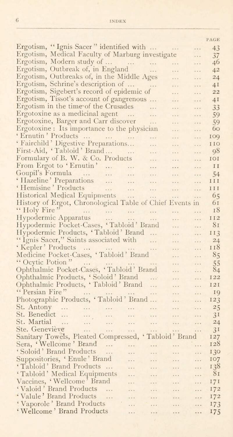 Ergotism, “Ignis Sacer ” identified with ... Ergotism, Medical Eaculty of Marburg investigate Ergotism, Mcxlern study of ... Ergotism, Outbreak of, in England Ergotism, Outbreaks of, in the Middle Ages Ergotism, Schrine’s description of ... Ergotism, Sigebert’s record of epidemic of Ergotism, Tissot’s account of gangrenous ... Ergotism in the time-of the Cru.sades Ergotoxine as a medicinal agent Ergotoxine, Barger and Carr discover Ergotoxine ; Its importance to the physician ‘ Ernutin ’ Products ... ‘ Eairchild’ Digestive Preparations... Eirst-Aid, ‘'Pabloid ’ Brand ... Eormulary of B. W. & Co. Products Erom Ergot to ‘ Ernutin ’ Goupibs Eormula ‘ I lazeline’ Preparations ‘ I lemisine’ Products Historical Medical Ecjuipments History of Ergot, Chronological Table of Chief Ii “Holy Eire” Hypodermic Apparatus Hypodermic Pocket-Cases, ‘Tabloid’ Brand Hypodermic Products, ‘Tabloid’ Brand ... “ Ignis Sacer,” Saints associated with ‘Kepler’ Products Medicine Pocket-Cases, ‘Tabloid’ Brand “ Ocytic Potion ” Ophthalmic Pocket-Cases, ‘ Tabloid ’ Brand Ophthalmic Products, ‘ Soloid ’ Brand Ophthalmic Products, ‘ Tabloid’ Brand “ Persian Eire ” Photographic Products, St. Antony vSt. Benedict ... St. Martial Ste. Genevieve Sanitary Towels, Pleated Compressed, ‘ Tabloid Sera, ‘Wellcome’ Brand ‘ Soloid ’ Brand Products Suppo.sitories, ‘ Enule ’ Brand ‘Tabloid’ Brand Products ... ‘Taldoid’ Medical Equipments Vaccines, ‘Wellcome’ Brand ‘ Valoid ’ Brand Products ‘ Valule ’ Brand Products ‘ Vaporole ’ Brand IToducts ‘Wellcome’ Brand Products Tabloid ’ Brand ents I brand PAGE 43 37 46 42 24 41 22 41 33 59 59 60 109 110 98 lOI 11 54 111 111 65 61 18 112 81 113 24 118 ^5 55 84 122 121 19 123 25 31 24 31 127 128 130 107 13S 81 171 172 172 173 175