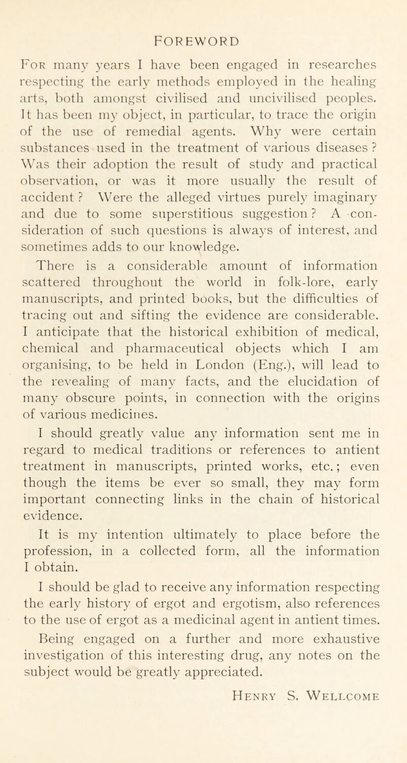 Foreword For many years I have been eng'aged in researches respectiiyy^ the early methods employed in the healing arts, both amongst civilised and uncivilised peoples. It has been my object, in particular, to trace the origin of the use of remedial agents. Why were certain substances used in the treatment of various diseases ? W'as their adoption the result of study and practical observation, or was it more usually the result of accident ? Were the alleged virtues purely imaginary and due to some superstitious suggestion ? A con- sideration of such questions is always of interest, and sometimes adds to our knowledge. There is a considerable amount of information scattered throughout the world in folk-lore, earl}^ manuscripts, and printed books, but the difficulties of tracing out and sifting the evidence are considerable. I anticipate that the historical exhibition of medical, chemical and pharmaceutical objects which I am organising, to be held in London (Eng.), will lead to the revealing of many facts, and the elucidation of many obscure points, in connection with the origins of various medicines. 1 should greatly value any information sent me in regard to medical traditions or references to antient treatment in manuscripts, printed works, etc.; even though the items be ever so small, they may form important connecting links in the chain of historical evidence. It is my intention ultimately to place before the profession, in a collected form, all the information I obtain. I should be glad to receive any information respecting the early history of ergot and ergotism, also references to the use of ergot as a medicinal agent in antient times. Being engaged on a further and more exhaustive investigation of this interesting drug, any notes on the subject would be greatly appreciated. Henry S. Wellcome