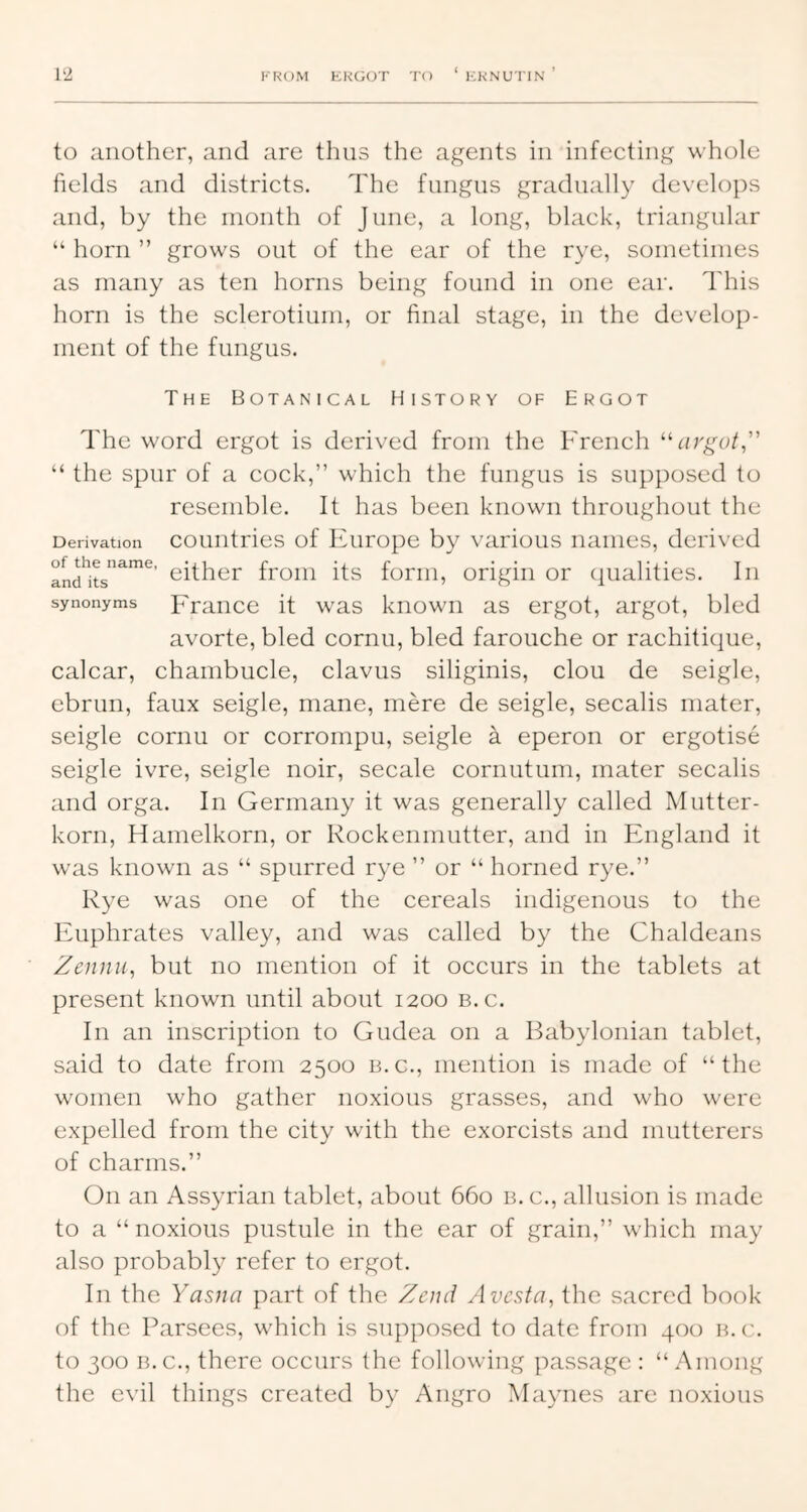 1‘2 to another, and are thus the agents in infecting whole fields and districts. The fungus gradually develops and, by the month of June, a long, black, triangular “ horn ” grows out of the ear of the rye, sometimes as many as ten horns being found in one ear. This horn is the sclerotium, or final stage, in the develop- ment of the fungus. The Botanical History of Ergot The word ergot is derived from the French ‘birge/,’’ “ the spur of a cock,” which the fungus is supposed to resemble. It has been known throughout the Derivation coiiutries of Europc by various names, derived either from its form, origin or cpialities. In synonyms Fraucc it was kiiowii as ergot, argot, bled avorte, bled cornu, bled farouche or rachitique, calcar, chambucle, clavus siliginis, clou de seigle, ebrun, faux seigle, mane, mere de seigle, secalis mater, seigle cornu or corrompu, seigle a eperon or ergotise seigle ivre, seigle noir, secale cornutum, mater secalis and orga. In Germany it was generally called Mutter- korn, Hamelkorn, or Rockenmutter, and in England it was known as “ spurred r}^ ” or “ horned rye.” Rye was one of the cereals indigenous to the Euphrates valley, and was called by the Chaldeans Zennu, but no mention of it occurs in the tablets at present known until about 1200 b.c. In an inscription to Gudea on a Babylonian tablet, said to date from 2500 b.c., mention is made of “the women who gather noxious grasses, and who were expelled from the city with the exorcists and mutterers of charms.” On an Assyrian tablet, about 660 b. c., allusion is made to a “noxious pustule in the ear of grain,” which may also probably refer to ergot. In the Yasna part of the Zend Avesta, the sacred book of the Parsees, which is supposed to date from 400 b.c. to 300 B.C., there occurs the following passage : “ Among the evil things created by Angro Maynes are noxious