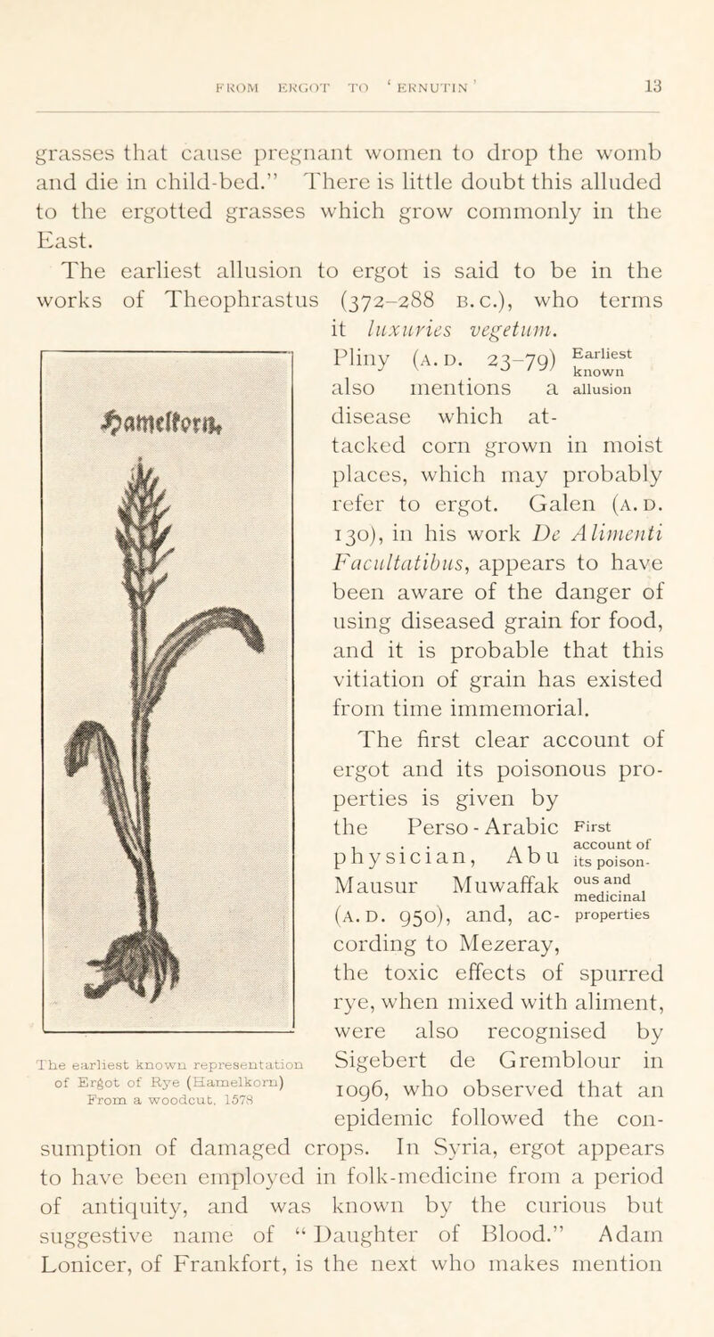 grasses that cause pregnant women to drop the womb and die in child-bed.” There is little doubt this alluded to the ergotted grasses which grow commonly in the East. The earliest allusion to ergot is said to be in the works of Theophrastus (372-288 n.c.), who terms it luxuries vegetuin. Pliny (a.D. 23-79) ®^a.rliest ^ > known also mentions a aiiusion disease which at- tacked corn grown in moist places, which may probably refer to ergot. Galen (a. d. 130), in his work De Alimenti Fucultatibus, appears to have been aware of the danger of using diseased grain for food, and it is probable that this vitiation of grain has existed from time immemorial. The first clear account of ergot and its poisonous pro- perties is given by the Perso - Arabic First physician, Abu M ausnr (a.D. 950), and, ac- cording to Mezeray, the toxic effects of spurred rye, when mixed with aliment, were also recognised by Sigebert de Gremblour in 1096, who observed that an epidemic followed the con- sumption of damaged crops. In Syria, ergot appears to have been employed in folk-medicine from a period of antiquity, and was known by the curious but suggestive name of “ Daughter of Blood.” Adam Lonicer, of Frankfort, is the next who makes mention account of its poison- Muwaffak , medicinal properties The earliest known representation of Ergot of Rye (Hamelkorn) From a woodcut, 157S