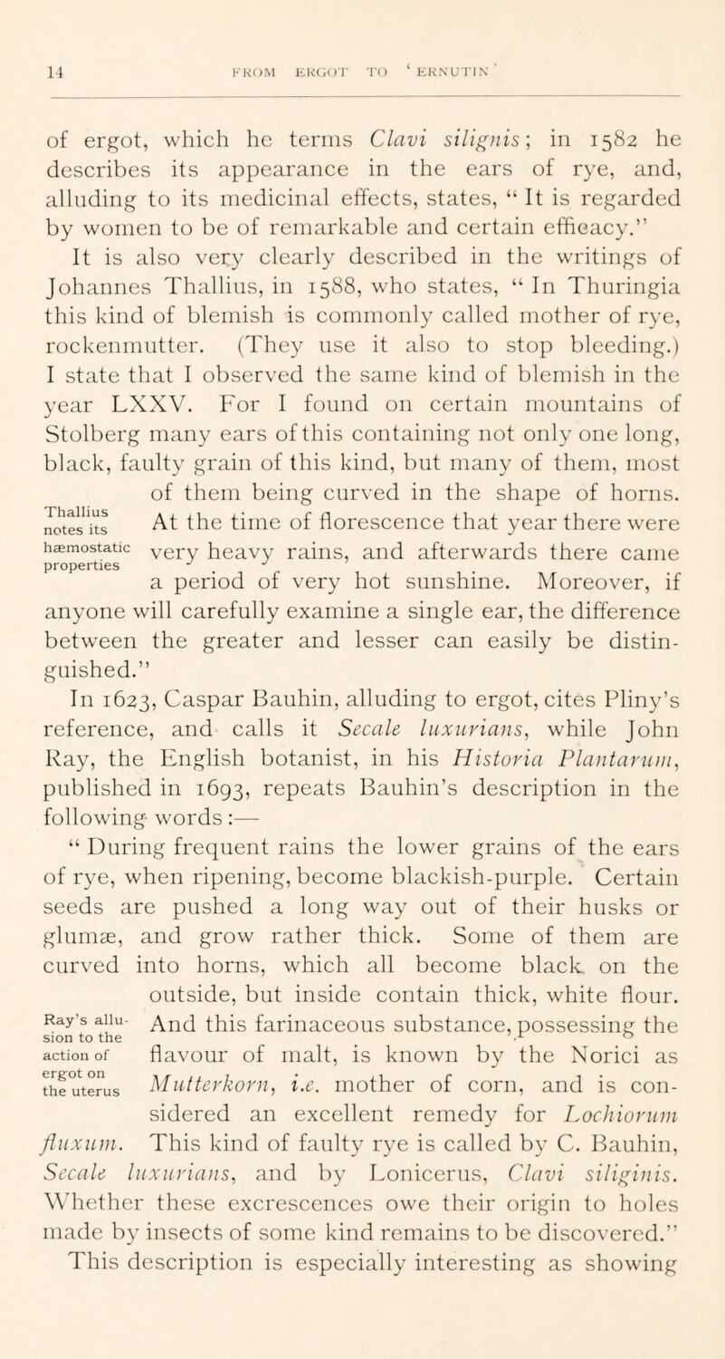 Thallius notes its haemostatic properties of ergot, which he terms Clavi silignis; in 1582 he describes its appearance in the ears of rye, and, alluding to its medicinal effects, states, “ It is regarded by women to be of remarkable and certain efficacy.” It is also very clearly described in the writings of Johannes Thallius, in 1588, who states, “ In Thuringia this kind of blemish is commonly called mother of rye, rockenmutter. (They use it also to stop bleeding.) I state that I observed the same kind of blemish in the year LXXV. For I found on certain monntains of Stolberg many ears of this containing not only one long, black, faulty grain of this kind, but many of them, most of them being curved in the shape of horns. At the time of florescence that year there were very heavy rains, and afterwards there came a period of very hot sunshine. Moreover, if anyone will carefully examine a single ear, the difference between the greater and lesser can easily be distin- guished.” In 1623, Caspar Bauhin, alluding to ergot, cites Pliny’s reference, and calls it Secale liixuriaiis, while John Ray, the English botanist, in his Histuria Plantariim, published in 1693, repeats Bauhin’s description in the following words:— “ During frequent rains the lower grains of the ears of rye, when ripening, become blackish-purple. Certain seeds are pushed a long way out of their husks or glumas, and grow rather thick. Some of them are curved into horns, which all become black, on the outside, but inside contain thick, white flour. And this farinaceous substance, possessing the flavour of malt, is known by the Norici as Miitterkovn, i.e. mother of corn, and is con- sidered an excellent remedy for Lochioriim fliixuin. This kind of faulty rye is called by C. Bauhin, Secale luxiiriaiis, and by Lonicerus, Clavi siligiiiis. WTether these excrescences owe their origin to holes made by insects of some kind remains to be discovered.” This description is especially interesting as showing Ray’s allu sion to the action of ergot on the uterus