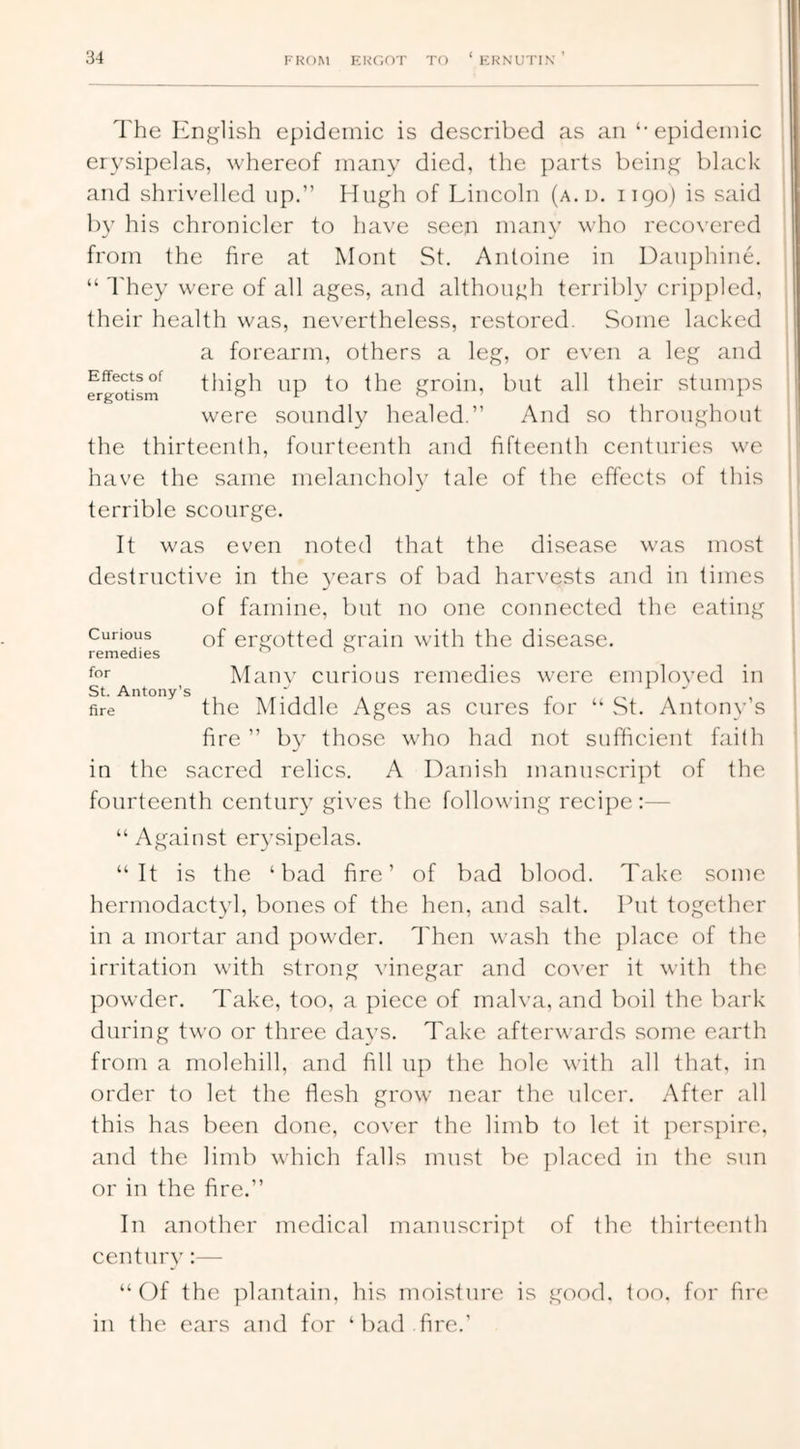 The English epidemic is described as an ‘‘epidemic erysipelas, whereof many died, the parts being black and shrivelled up,” Hugh of Lincoln (a.d. 1190) is said by his chronicler to have seen many who recovered from the fire at Mont St. Antoine in Dauphine. “ They were of all ages, and although terribly crippled, their health was, nevertheless, restored. Some lacked a forearm, others a leg, or even a leg and frgodsm^ thigh up to the groin, but all their .stumps were soundly healed,” And so throughout the thirteenth, fourteenth and fifteenth centuries we have the .same melancholy tale of the effects of this terrible scourge. It was even noted that the di.sease was most destructive in the 3'ears of bad harvests and in times of famine, but no one connected the eating Curious Qf ergotted grain with the disease, remedies ft'r Manv curious remedies were cmploved in St. Antony's , fire the Middle Ages as cures for “ .St, Autoiyv’s fire ” by those who had not sufficient faith in the sacred relics. A Dani.sh manuscript of the fourteenth century gives the following recipe:— “ Against ery.sipclas. “It is the ‘bad fire’ of bad blood. Take .some hermodactyl, bones of the hen, and salt. Put together in a mortar and powder. Then wash the ]ilace of the irritation with strong vinegar and cover it with the powder. Take, too, a piece of malva, and boil the bark during two or three da^'S. Take afterwards .some earth from a molehill, and fill up the hole with all that, in order to let the flesh grow near the ulcer. After all this has been done, cover the limb to let it ]iers})ire, and the limb which falls must be placed in the sun or in the fire.” In another medical manuscript of the thirteenth centuiA’:— “Of the plantain, his moisture is good. too. for fin' in the ears and for ‘bad fire.’