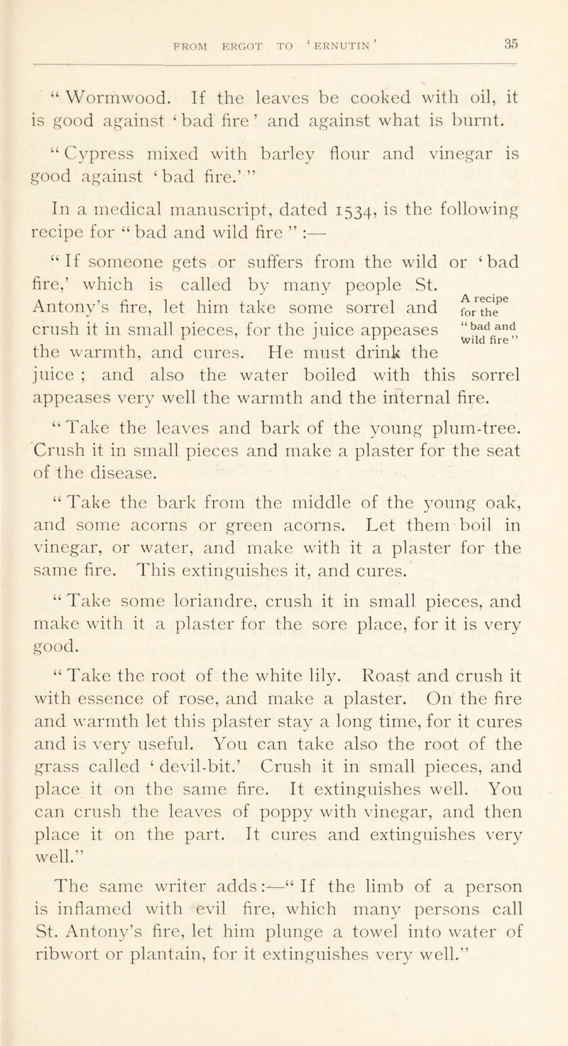 “ Wormwood. If the leaves be cooked with oil, it is ^ood against ‘ bad fire ’ and against what is burnt. “ Cypress mixed with barley flonr and vinegar is good against ‘bad fire.’” In a medical manuscript, dated 1534, is the following recipe for “ bad and wild fire ” :— “If someone gets or suffers from the wild or ‘bad fire,’ which is called by many people St. Antony’s fire, let him take some sorrel and forthe*^^ crush it in small pieces, for the juice appeases the warmth, and cures. He must drink the juice ; and also the water boiled with this sorrel appeases very well the warmth and the internal fire. “Take the leaves and bark of the young plum-tree. Crush it in small pieces and make a plaster for the seat of the disease. “Take the bark from the middle of the young oak, and some acorns or green acorns. Let them boil in vinegar, or water, and make with it a plaster for the same fire. This extinguishes it, and cures. “Take some loriandre, crush it in small pieces, and make with it a plaster for the sore place, for it is very good. “Take the root of the white lil}^ Roast and crush it with essence of rose, and make a plaster. On the fire and warmth let this plaster stay a long time, for it cures and is very useful. You can take also the root of the grass called ‘ devil-bit.’ Crush it in small pieces, and place it on the same fire. It extinguishes well. You can crush the leaves of poppy with vinegar, and then place it on the part. It cures and extinguishes very well.” The same writer adds“ If the limb of a person is inflamed with evil fire, which many persons call St. Antony’s fire, let him plunge a towel into water of ribwort or plantain, for it extinguishes very well.”