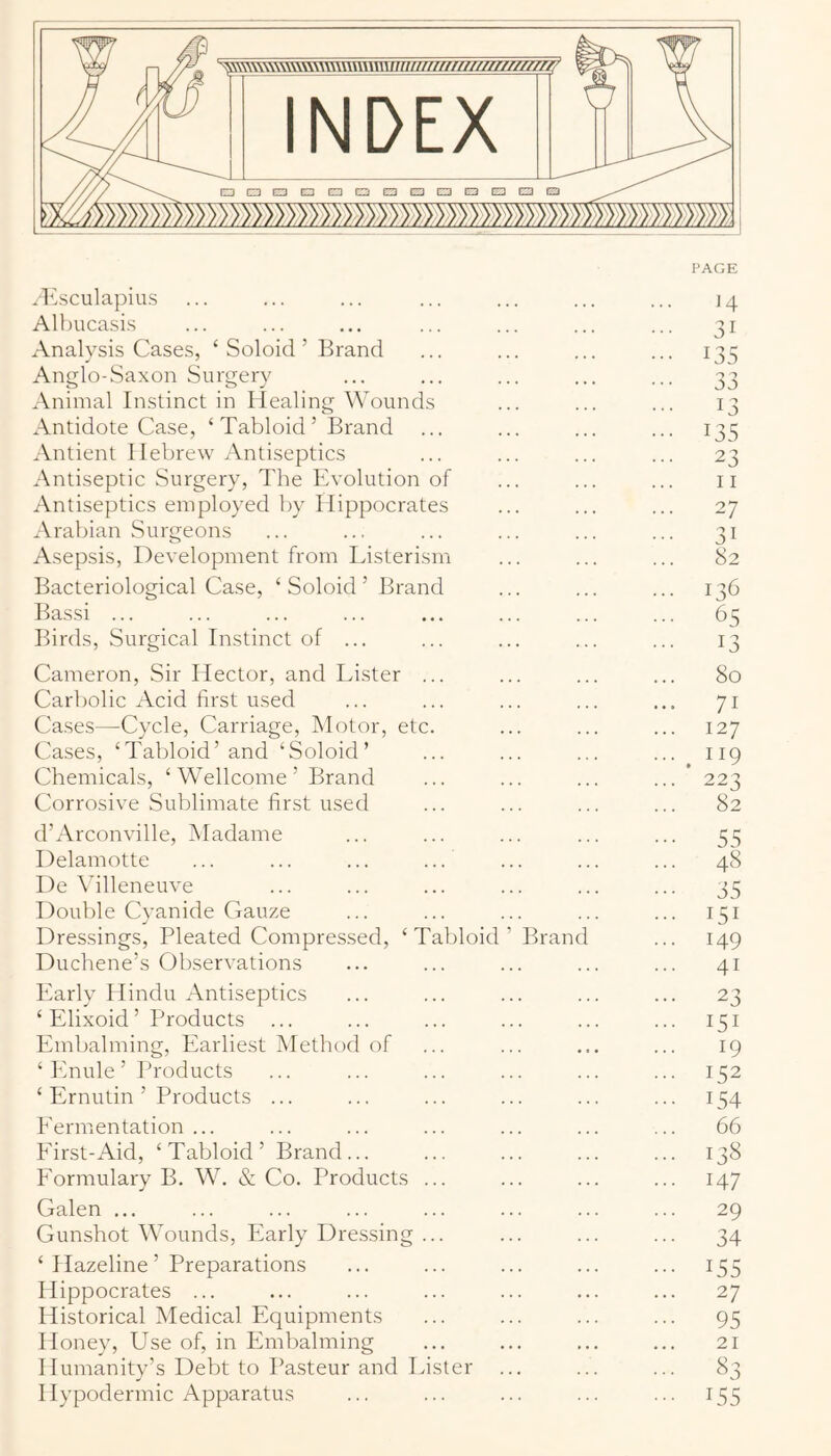 rKsculapius Albucasis Analysis Cases, ‘ Soloid ’ Brand Anglo-Saxon Surgery Animal Instinct in Healing Wounds Antidote Case, ‘Tabloid’ Brand Antient Hebrew Antiseptics Antiseptic Surgery, The Evolution of Antiseptics employed by Hippocrates Arabian Surgeons Asepsis, Development from Listerism Bacteriological Case, ‘ Soloid ’ Brand Bassi ... Birds, Surgical Instinct of ... Cameron, Sir Hector, and Lister ... Carbolic Acid first used Cases—Cycle, Carriage, Motor, etc. Cases, ‘Tabloid’ and ‘Soloid’ Chemicals, ‘Wellcome’ Brand Corrosive Sublimate first used d’Arconville, Madame Delamotte l)e \’illeneuve Double Cvanide Gauze Dressings, Pleated Compressed, Duchene’s Observations T abloid Branc Early Hindu Antiseptics ‘Elixoid’ Products Embalming, Earliest Method of ‘ Enule ’ Products ‘ Ernutin ’ Products ... Eermentation ... Eirst-Aid, ‘ Tabloid ’ Brand ... Eormulary B. W. & Co. Products Galen ... Gunshot Wounds, Early Dressing ‘ Hazeline’ Preparations Hippocrates ... Historical Medical Equipments Honey, Use of, in Embalming Humanity’s Debt to Pasteur and Lister I lypodermic Apparatus H 31 135 33 13 135 23 11 27 31 82 136 65 13 80 71 127 . 119 223 82 55 48 35 151 149 41 23 151 19 152 154 66 138 147 29 34 155 27 95 21 83 155