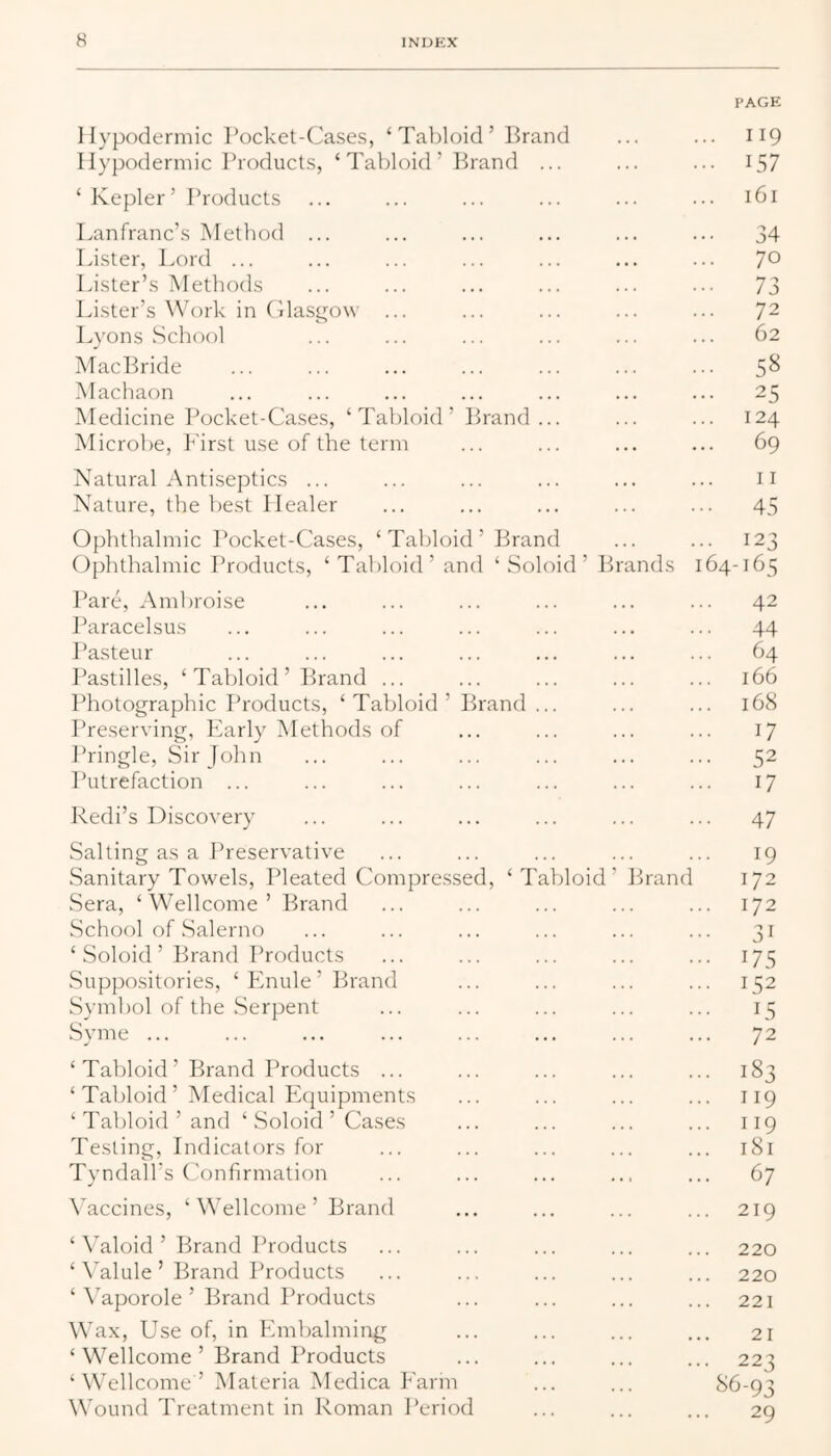 PAGE Hypodermic Pocket-Cases, ‘Tabloid’ Brand ... ... 119 Hypodermic Products, ‘ Tabloid ’ Brand ... ... ... 157 ‘Kepler’ Products ... ... ... ... ... ... 161 Lanfranc’s Method ... ... ... ... ... ... 34 Lister, Lord ... ... ... ... ... ... ... 70 Lister’s Methods ... ... ... ... ... ... 73 Lister’s Work in Clasgow ... ... ... ... ... 72 Lyons School ... ... ... ... ... ... 62 MacBride ... ... ... ... ... ... ... 5^ Machaon ... ... ... ... ... ... ... 25 Medicine Pocket-Cases, ‘Tabloid’ Brand... ... ... 124 Microbe, First use of the term ... ... ... ... 69 Natural Antiseptics ... ... ... ... ... ... n Nature, the liest Healer ... ... ... ... ... 45 Ophthalmic I’ocket-Cases, ‘Tabloid’ Brand ... ... 123 Ophthalmic I’roducts, ‘ Tabloid’ and ‘ Soloid ’ Pn'ands 164-165 Pare, Amliroise ... ... ... ... ... ... 42 Paracelsus ... ... ... ... ... ... ... 44 I’asteur ... ... ... ... ... ... ... 64 I^astilles, ‘ Tabloid ’ Brand ... ... ... ... ... 166 Photographic Th'oducts, ‘ Tabloid ’ Brand ... ... ... 168 Preserving, Early Methods of ... ... ... ... 17 Pringle, Sir John ... ... ... ... ... ... 52 Putrefaction ... ... ... ... ... ... ... 17 Redi’s Discovery ... ... ... ... ... ... 47 Salting as a Preservative ... ... ... ... ... 19 Sanitary Towels, Pleated Compressed, ‘Tabloid’ Brand 172 Sera, ‘Wellcome’ Brand ... ... ... ... ... 172 School of Salerno ... ... ... ... ... ... 31 ‘ Soloid ’ Brand Products ... ... ... ... ... 175 Suppositories, ‘ Enule ’ Brand ... ... ... ... 152 Symbol of the Serpent ... ... ... ... ... 15 Syme ... ... ... ... ... ... ... ... 72 ‘ Tabloid ’ Brand Products ... ... ... ... ... 183 ‘ Tabloid’ Medical Ecjuipments ... ... ... ... 119 ‘ Tabloid ’ and ‘ Soloid ’ Cases ... ... ... ... 119 Testing, Indicators for ... ... ... ... ... 181 Tyndall’s Confirmation ... ... ... ... ... 67 \’accines, ‘ Wellcome ’ Brand ... ... ... ... 219 ‘ ^aloid ’ Brand Products ... ... ... ... ... 220 ‘ \*alule ’ Brand I’roducts ... ... ... ... ... 220 ‘ Vaporole ’ Brand Products ... ... ... ... 221 Wax, Use of, in Embalming ... ... ... ... 21 ‘ Wellcome ’ Brand Products ... ... ... ... 223 ‘ Wellcome ’ Materia Medica Earin ... ... ^6-93 Wound Treatment in Roman Period ... ... ... 29