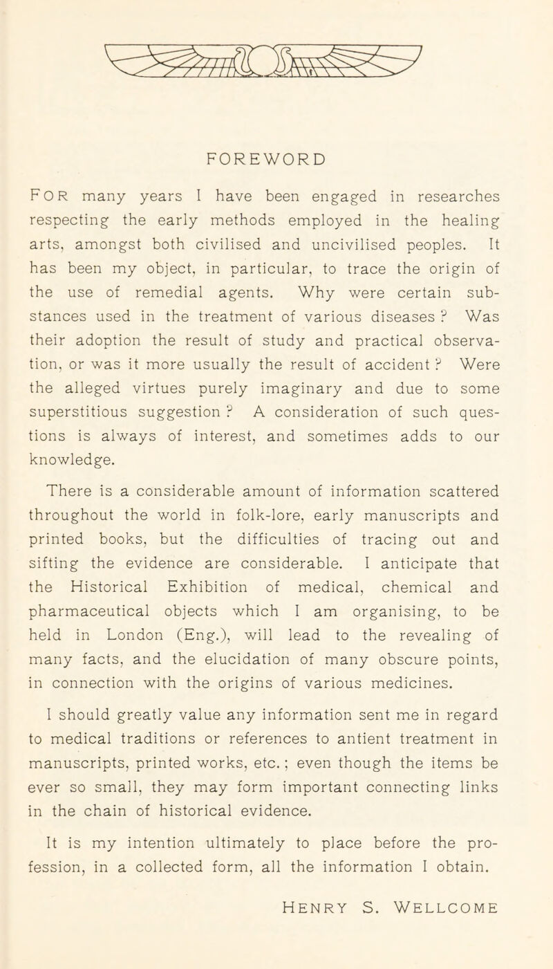 FOREWORD For many years I have been engaged in researches respecting the early methods employed in the healing arts, amongst both civilised and uncivilised peoples. It has been my object, in particular, to trace the origin of the use of remedial agents. Why were certain sub- stances used in the treatment of various diseases ? Was their adoption the result of study and practical observa- tion, or was it more usually the result of accident ? Were the alleged virtues purely imaginary and due to some superstitious suggestion ? A consideration of such ques- tions is always of interest, and sometimes adds to our knowledge. There is a considerable amount of information scattered throughout the world in folk-lore, early manuscripts and printed books, but the difficulties of tracing out and sifting the evidence are considerable. I anticipate that the Historical Exhibition of medical, chemical and pharmaceutical objects which 1 am organising, to be held in London (Eng.), will lead to the revealing of many facts, and the elucidation of many obscure points, in connection with the origins of various medicines. 1 should greatly value any information sent me in regard to medical traditions or references to antient treatment in manuscripts, printed works, etc.; even though the items be ever so small, they may form important connecting links in the chain of historical evidence. It is my intention ultimately to place before the pro- fession, in a collected form, all the information I obtain. Henry S. Wellcome