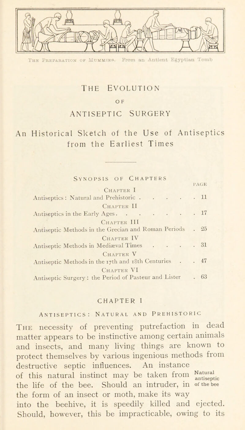 I’uE Preparation of Mummies. From an Antient Egyptian Tomb THE EVOLUTION O F ANTISEPTIC SURGERY An Historical Sketch of the Use of Antiseptics from the Earliest Times Synopsis of Chapters Chapter I Antiseptics : Natural and Prehistoric .... Chapter II Antiseptics in the Early Ages Chapter III .Vntiseptic Methods in the Urecian and Roman Periods Chapter IV Antiseptic Methods in Mediaeval Times Ch.AFTER V Antiseptic Methods in the 17th and i8th Centuries Chapter VI Antiseptic Surgery : the Period of Pasteur and Lister P.\GE 11 17 25 . 31 . 47 . 63 CHAPTER I Antiseptics: Natural and Prehistoric The necessity of preventing putrefaction in dead matter appears to be instinctive among certain animals and insects, and many living things are known to protect themselves by various ingenious methods from destructive septic influences. An instance of this natural instinct may be taken from the life of the bee. Should an intruder, in of the bee the form of an insect or moth, make its way into the beehive, it is speedily killed and ejected. Should, however, this be impracticable, owing to its