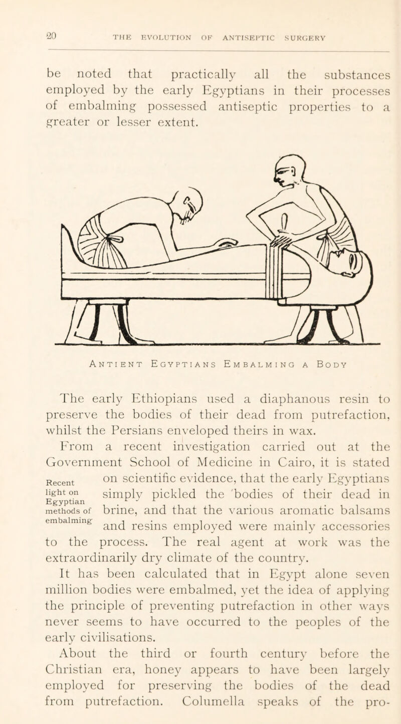 ‘20 'I'M?: KVOLUTION OK ANTISKl'TIC SURCiKKY be noted that practically all the substances employed by the early Egyptians in their processes of embalming possessed antiseptic properties to a greater or lesser extent. Antient Egyptians Embalming a Body The early Ethiopians used a diaphanous resin to preserve the bodies of their dead from putrefaction, whilst the Persians enveloped theirs in wax. Erom a recent investigation carried out at the Government School of Medicine in Cairo, it is stated Recent scieiitific evidence, that the early h'gyptians lig-hton siniplv pickled the bodies of their dead in Egyptian . methods of briiie, and that the various aromatic balsams embalming i • i i • t and resins employed were mainly accessories to the process. The real agent at work was the extraordinarily dry climate of the countr\\ It has been calculated that in Egypt alone seven million bodies were embalmed, yet the idea of applying the principle of preventing putrefaction in other ways never seems to have occurred to the peoples of the early civilisations. About the third or fourth centiir}' before the Christian era, honey appears to have been largely employed for preserving the bodies of the dead from putrefaction. Columella speaks of the pro-