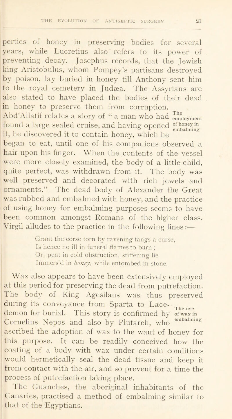 perties of honey in preserving bodies for several years, while Lucretius also refers to its power of preventing decay. Josephus records, that the Jewish king Aristobulus, whom Pompey’s partisans destroyed by poison, lay buried in honey till Anthony sent him to the royal cemetery in Judaea. The Assyrians are also stated to have placed the bodies of their dead in honey to preserve them from corruption. Abd’Allatif relates a story of “ a man who had Employment found a large sealed cruise, and having opened of honey in . o jr embalming it, he discovered it to contain honey, which he began to eat, until one of his companions observed a hair upon his finger. WTen the contents of the vessel were more closely examined, the body of a little child, quite perfect, was withdrawn from it. The body was well preserved and decorated with rich jewels and ornaments.” The dead body of Alexander the Great was rubbed and embalmed with honey, and the practice of using honey for embalming purposes seems to have been common amongst Romans of the higher class. Virgil alludes to the practice in the following lines:— Grant the corse torn by ravening fangs a curse, Is hence no ill in funeral flames to burn ; Or, pent in cold obstruction, stiffening lie Immers’d in honey, while entombed in stone. Wax also appears to have been extensively employed at this period for preserving the dead from putrefaction. 1 he body of King Agesilaus was thus preserved during its conveyance from Sparta to Lace- ^ r- 1 • 1 -i-i • • demon tor burial. Phis story is confirmed by of wax in Cornelius Nepos and also by Plutarch, who ascribed the adoption of wax to the want of honey for this purpose. It can be readily conceived how the coating of a body with wax under certain conditions would hermetically seal the dead tissue and keep it from contact with the air, and so prevent for a time the process of putrefaction taking place. The Guanches, the aboriginal inhabitants of the Canaries, practised a method of embalming similar to that of the Egyptians.