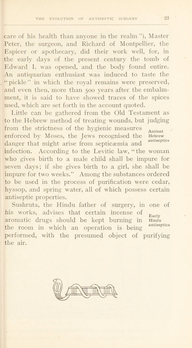 care of his health than anyone in the realm ”), Master Peter, the surgeon, and Richard of Montpellier, the Espicer or apothecary, did their work well, for, in the early days of the present century the tomb of Edward 1, was opened, and the body found entire. An anticpiarian enthusiast was induced to taste the “ pickle ” in which the royal remains were preserved, and even then, more than 500 years after the embalm- ment, it is said to have showed traces of the spices used, which are set forth in the account quoted. Little can be gathered from the Old Testament as to the Hebrew method of treating wounds, but judging from the strictness of the hygienic measures „ . , enforced by Moses, the Jews recognised the Hebrew danger that might arise from septicsemia and infection. xAccording to the Levitic law, “the woman who gives birth to a male child shall be impure for seven days; if she gives birth to a girl, she shall be impure for two weeks.” Among the substances ordered to be used in the process of purification were cedar, hyssop, and spring water, all of which possess certain antiseptic properties. Sushruta, the Hindu father of surgery, in one of his works, advises that certain incense of ^ , Early aromatic drugs should be kept burning in Hindu j 1 • 1*1 i • • 1 • antiseptics the room in whieh an operation is being performed, with the presumed object of purifying the air.
