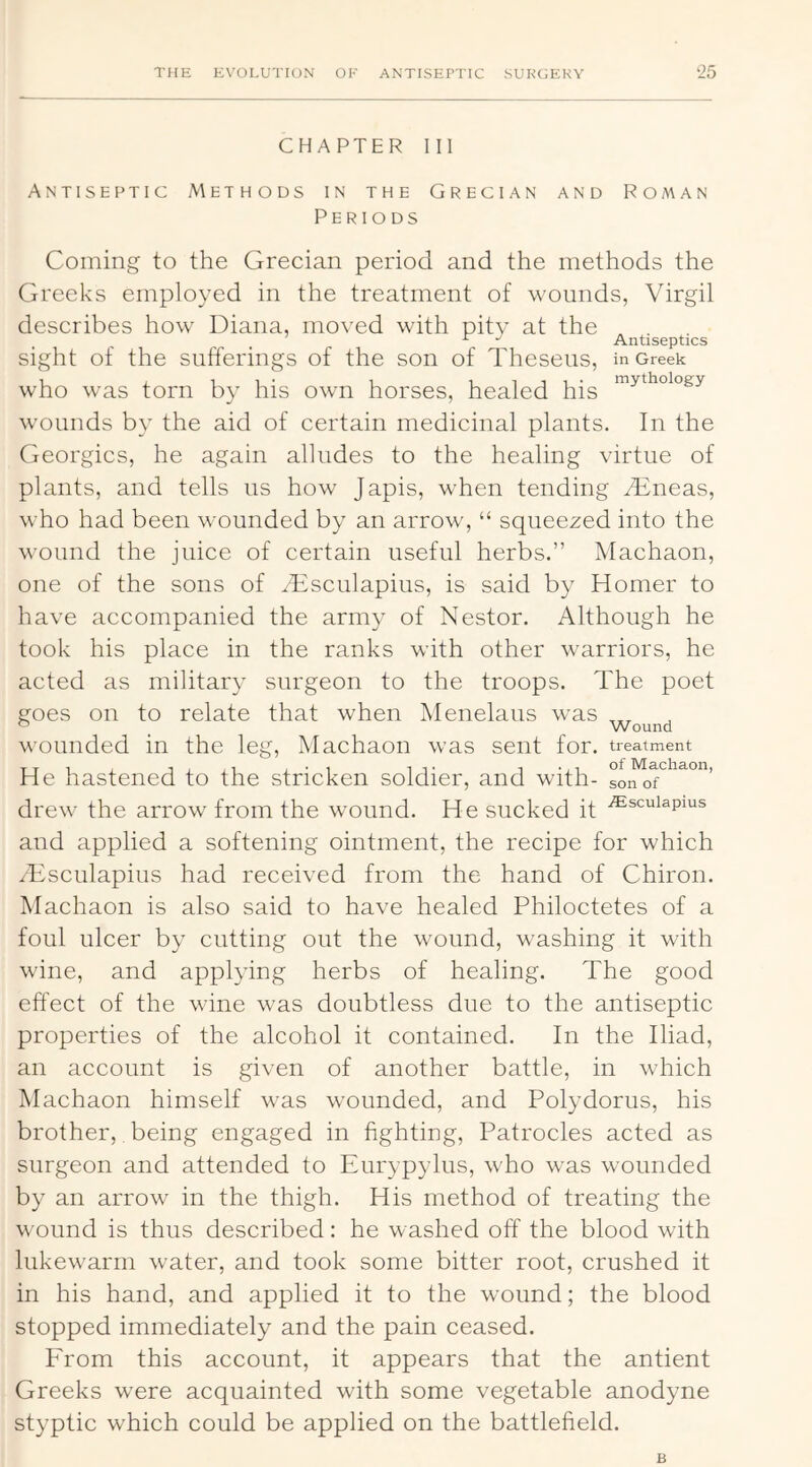 CHAPTER 111 Antiseptic Methods in the Grecian and Roman Periods Coming to the Grecian period and the methods the Greeks employed in the treatment of wounds, Virgil describes how Diana, moved with pity at the ^ Antiseptics sight of the sufferings of the son of Theseus, in Greek who was torn by his own horses, healed his wounds by the aid of certain medicinal plants. In the Georgies, he again alludes to the healing virtue of plants, and tells us how Japis, when tending Tineas, who had been wounded by an arrow, “ squeezed into the wound the juice of certain useful herbs.” Machaon, one of the sons of Tsculapius, is said by Homer to have accompanied the army of Nestor. Although he took his place in the ranks with other warriors, he acted as military surgeon to the troops. The poet goes on to relate that when Menelaus was ° _ Wound wounded in the leg, Machaon was sent for. treatment He hastened to the stricken soldier, and with- drew the arrow from the wound. He sucked it ^^cuiapms and applied a softening ointment, the recipe for which /Esculapius had received from the hand of Chiron. Machaon is also said to have healed Philoctetes of a foul ulcer by cutting out the wound, washing it with wine, and applying herbs of healing. The good effect of the wine was doubtless due to the antiseptic properties of the alcohol it contained. In the Iliad, an account is given of another battle, in which Machaon himself was wounded, and Polydorus, his brother, being engaged in fighting, Patrocles acted as surgeon and attended to Eurypylus, who was wounded by an arrow in the thigh. His method of treating the wound is thus described: he washed off the blood with lukewarm water, and took some bitter root, crushed it in his hand, and applied it to the wound; the blood stopped immediately and the pain ceased. From this account, it appears that the antient Greeks were acquainted with some vegetable anodyne styptic which could be applied on the battlefield. B