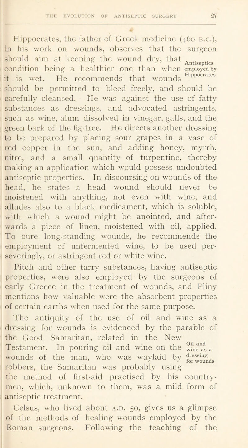 Hippocrates, the father of Greek medicine (460 b.c.), in his work on wounds, observes that the surgeon should aim at keeping the wound dry, that . Antiseptics condition being a healthier one than when employed by it is wet. He recommends that wounds should be permitted to bleed freely, and should be carefully cleansed. He was against the use of fatty substances as dressings, and advocated astringents, such as wine, alum dissolved in vinegar, galls, and the green bark of the fig-tree. He directs another dressing to be prepared by placing sour grapes in a vase of red copper in the sun, and adding honey, myrrh, nitre, and a small quantity of turpentine, thereby making an application which would possess undoubted antiseptic properties. In discoursing on wounds of the head, he states a head wound should never be moistened with anything, not even with wine, and alludes also to a black medicament, which is soluble, with which a wound might be anointed, and after- wards a piece of linen, moistened with oil, applied. To cure long-standing wounds, he recommends the employment of unfermented wine, to be used per- severingly, or astringent red or white wine. Pitch and other tarry substances, having antiseptic properties, were also employed by the surgeons of early Greece in the treatment of wounds, and Pliny mentions how valuable were the absorbent properties of certain earths when used for the same purpose. The antiquity of the use of oil and wine as a dressing for wounds is evidenced by the parable of the Good Samaritan, related in the New Testament. In pouring oil and wine on the wfne at a wounds of the man, who was waylaid by pressing- ^ wounds robbers, the Samaritan was probably using the method of first-aid practised by his country- men, which, unknown to them, was a mild form of antiseptic treatment. Celsus, who lived about a.d. 50, gives us a glimpse of the methods of healing wounds employed by the Roman surgeons. Following the teaching of the